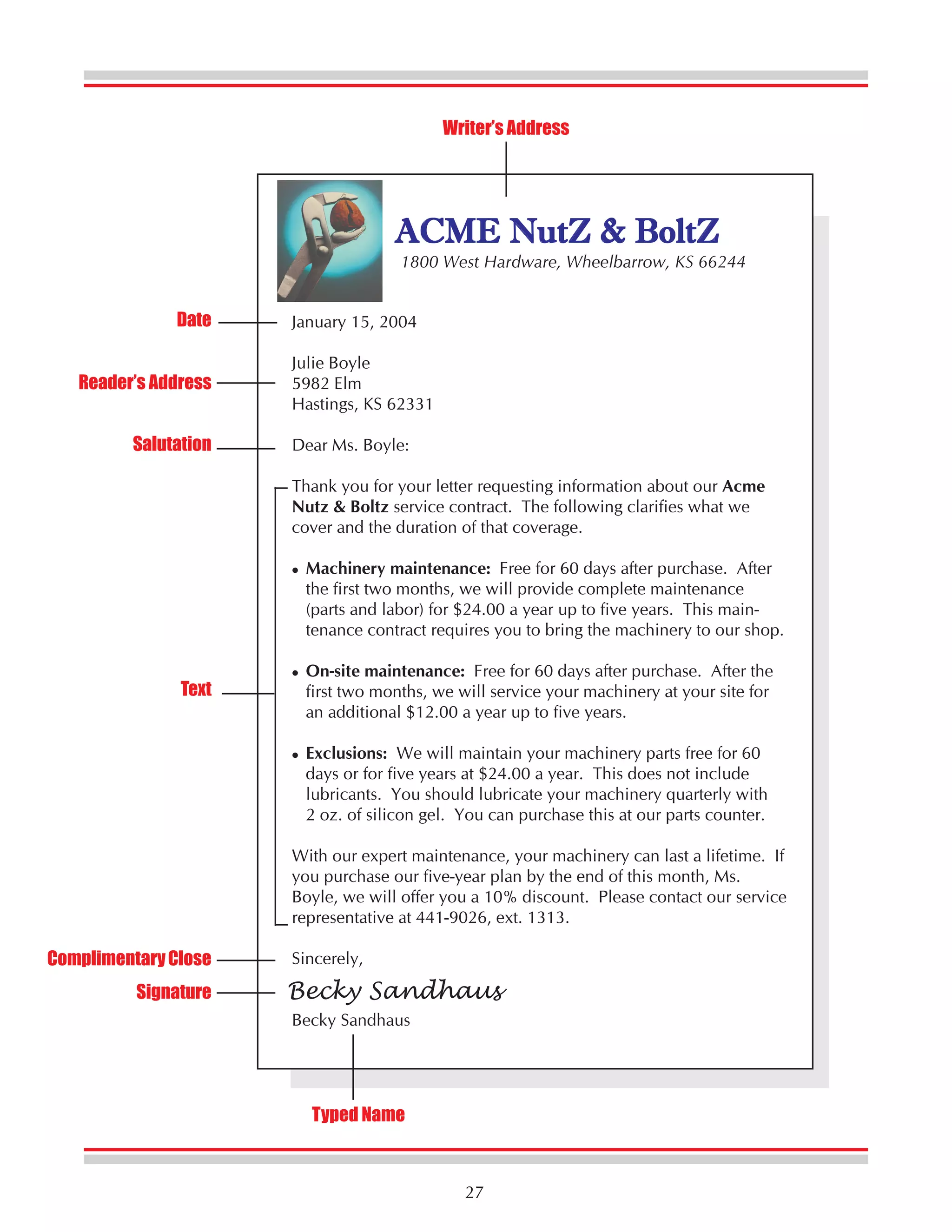 Writer’s Address

ACME NutZ & BoltZ

1800 West Hardware, Wheelbarrow, KS 66244

Date
Reader’s Address
Salutation

January 15, 2004
Julie Boyle
5982 Elm
Hastings, KS 62331
Dear Ms. Boyle:
Thank you for your letter requesting information about our Acme
Nutz & Boltz service contract. The following clarifies what we
cover and the duration of that coverage.
Machinery maintenance: Free for 60 days after purchase. After
the first two months, we will provide complete maintenance
(parts and labor) for $24.00 a year up to five years. This maintenance contract requires you to bring the machinery to our shop.

Text

On-site maintenance: Free for 60 days after purchase. After the
first two months, we will service your machinery at your site for
an additional $12.00 a year up to five years.
Exclusions: We will maintain your machinery parts free for 60
days or for five years at $24.00 a year. This does not include
lubricants. You should lubricate your machinery quarterly with
2 oz. of silicon gel. You can purchase this at our parts counter.
With our expert maintenance, your machinery can last a lifetime. If
you purchase our five-year plan by the end of this month, Ms.
Boyle, we will offer you a 10% discount. Please contact our service
representative at 441-9026, ext. 1313.

Complimentary Close
Signature

Sincerely,

Becky Sandhaus
Becky Sandhaus

Typed Name

27

 