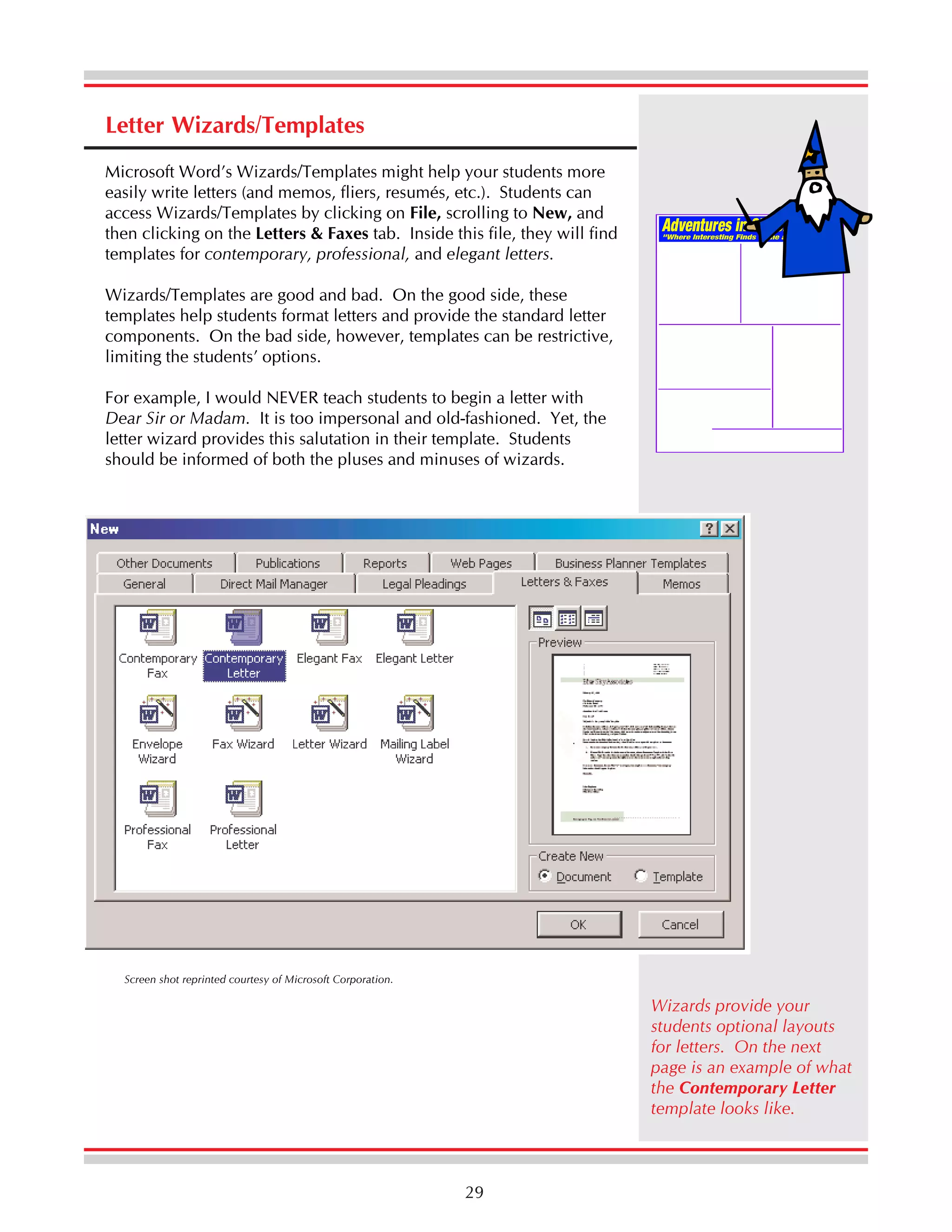 Letter Wizards/Templates
Microsoft Word’s Wizards/Templates might help your students more
easily write letters (and memos, fliers, resumés, etc.). Students can
access Wizards/Templates by clicking on File, scrolling to New, and
then clicking on the Letters & Faxes tab. Inside this file, they will find
templates for contemporary, professional, and elegant letters.
Wizards/Templates are good and bad. On the good side, these
templates help students format letters and provide the standard letter
components. On the bad side, however, templates can be restrictive,
limiting the students’ options.
For example, I would NEVER teach students to begin a letter with
Dear Sir or Madam. It is too impersonal and old-fashioned. Yet, the
letter wizard provides this salutation in their template. Students
should be informed of both the pluses and minuses of wizards.

Screen shot reprinted courtesy of Microsoft Corporation.

Wizards provide your
students optional layouts
for letters. On the next
page is an example of what
the Contemporary Letter
template looks like.

29

 