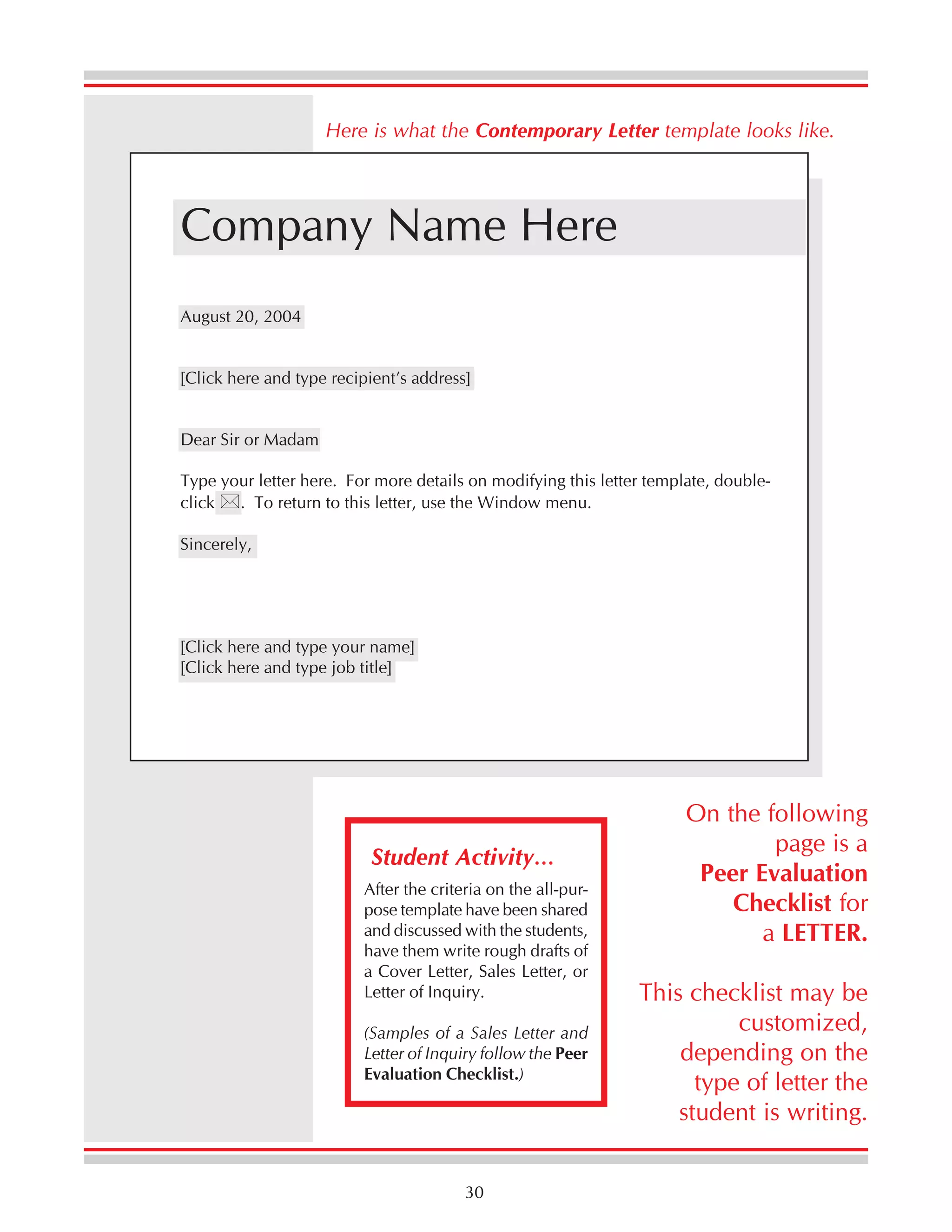Here is what the Contemporary Letter template looks like.

Company Name Here
August 20, 2004
[Click here and type recipient’s address]
Dear Sir or Madam
Type your letter here. For more details on modifying this letter template, double. To return to this letter, use the Window menu.
click
Sincerely,

[Click here and type your name]
[Click here and type job title]

Student Activity…
After the criteria on the all-purpose template have been shared
and discussed with the students,
have them write rough drafts of
a Cover Letter, Sales Letter, or
Letter of Inquiry.
(Samples of a Sales Letter and
Letter of Inquiry follow the Peer
Evaluation Checklist.)

30

On the following
page is a
Peer Evaluation
Checklist for
a LETTER.
This checklist may be
customized,
depending on the
type of letter the
student is writing.

 