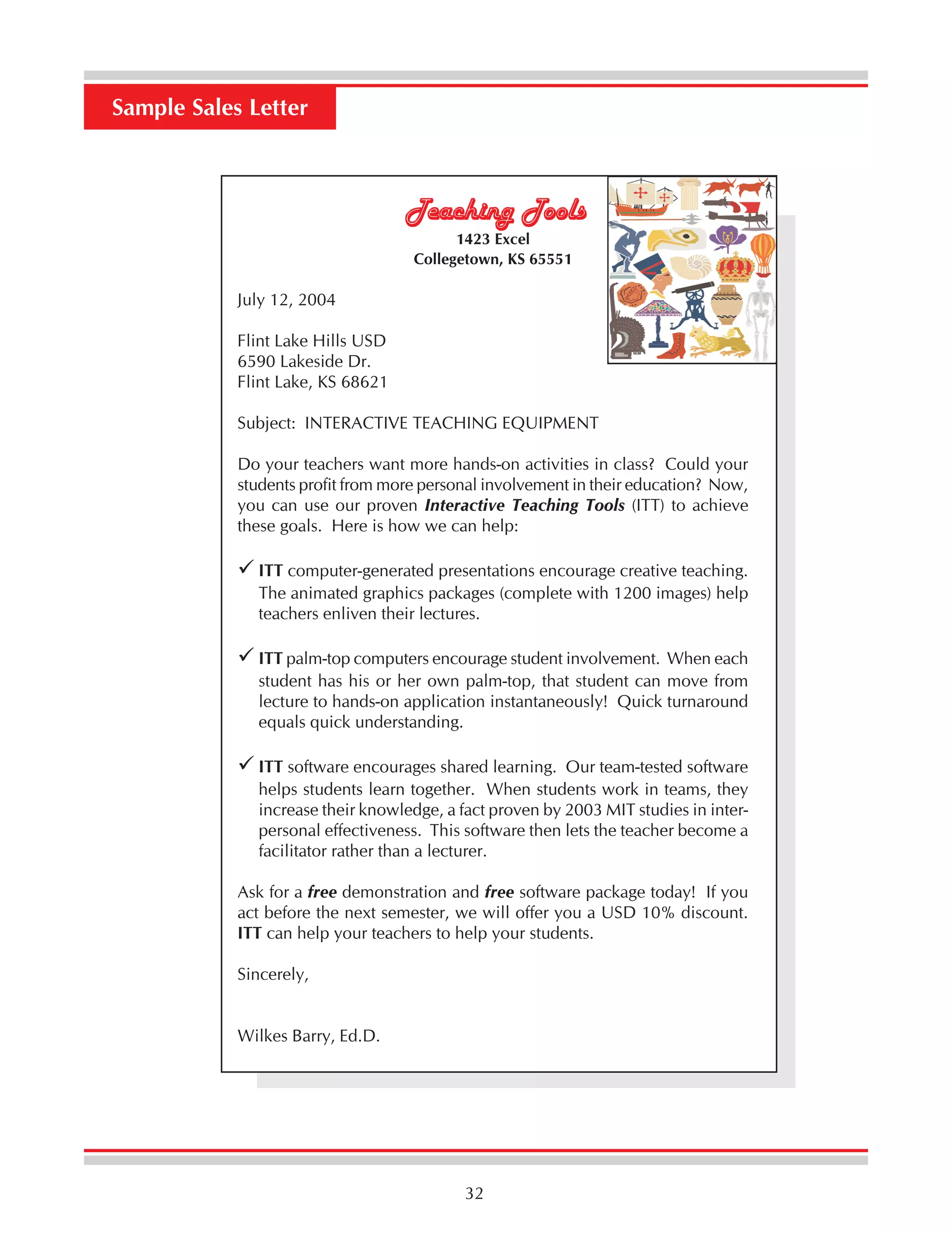 Sample Sales Letter

Teaching Tools
1423 Excel
Collegetown, KS 65551

July 12, 2004
Flint Lake Hills USD
6590 Lakeside Dr.
Flint Lake, KS 68621
Subject: INTERACTIVE TEACHING EQUIPMENT
Do your teachers want more hands-on activities in class? Could your
students profit from more personal involvement in their education? Now,
you can use our proven Interactive Teaching Tools (ITT) to achieve
these goals. Here is how we can help:
ITT computer-generated presentations encourage creative teaching.
The animated graphics packages (complete with 1200 images) help
teachers enliven their lectures.
ITT palm-top computers encourage student involvement. When each
student has his or her own palm-top, that student can move from
lecture to hands-on application instantaneously! Quick turnaround
equals quick understanding.
ITT software encourages shared learning. Our team-tested software
helps students learn together. When students work in teams, they
increase their knowledge, a fact proven by 2003 MIT studies in interpersonal effectiveness. This software then lets the teacher become a
facilitator rather than a lecturer.
Ask for a free demonstration and free software package today! If you
act before the next semester, we will offer you a USD 10% discount.
ITT can help your teachers to help your students.
Sincerely,
Wilkes Barry, Ed.D.

32

 