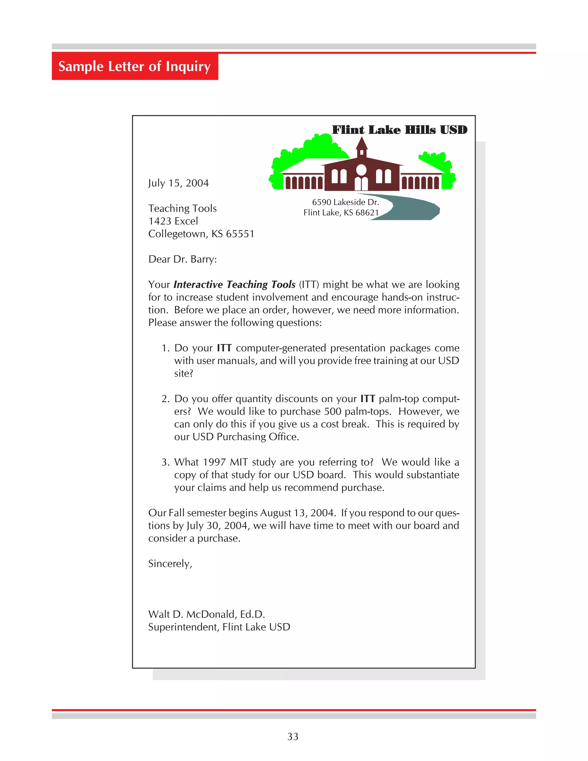 Sample Letter of Inquiry

Flint Lake Hills USD

July 15, 2004
6590 Lakeside Dr.
Flint Lake, KS 68621

Teaching Tools
1423 Excel
Collegetown, KS 65551
Dear Dr. Barry:

Your Interactive Teaching Tools (ITT) might be what we are looking
for to increase student involvement and encourage hands-on instruction. Before we place an order, however, we need more information.
Please answer the following questions:
1. Do your ITT computer-generated presentation packages come
with user manuals, and will you provide free training at our USD
site?
2. Do you offer quantity discounts on your ITT palm-top computers? We would like to purchase 500 palm-tops. However, we
can only do this if you give us a cost break. This is required by
our USD Purchasing Office.
3. What 1997 MIT study are you referring to? We would like a
copy of that study for our USD board. This would substantiate
your claims and help us recommend purchase.
Our Fall semester begins August 13, 2004. If you respond to our questions by July 30, 2004, we will have time to meet with our board and
consider a purchase.
Sincerely,

Walt D. McDonald, Ed.D.
Superintendent, Flint Lake USD

33

 