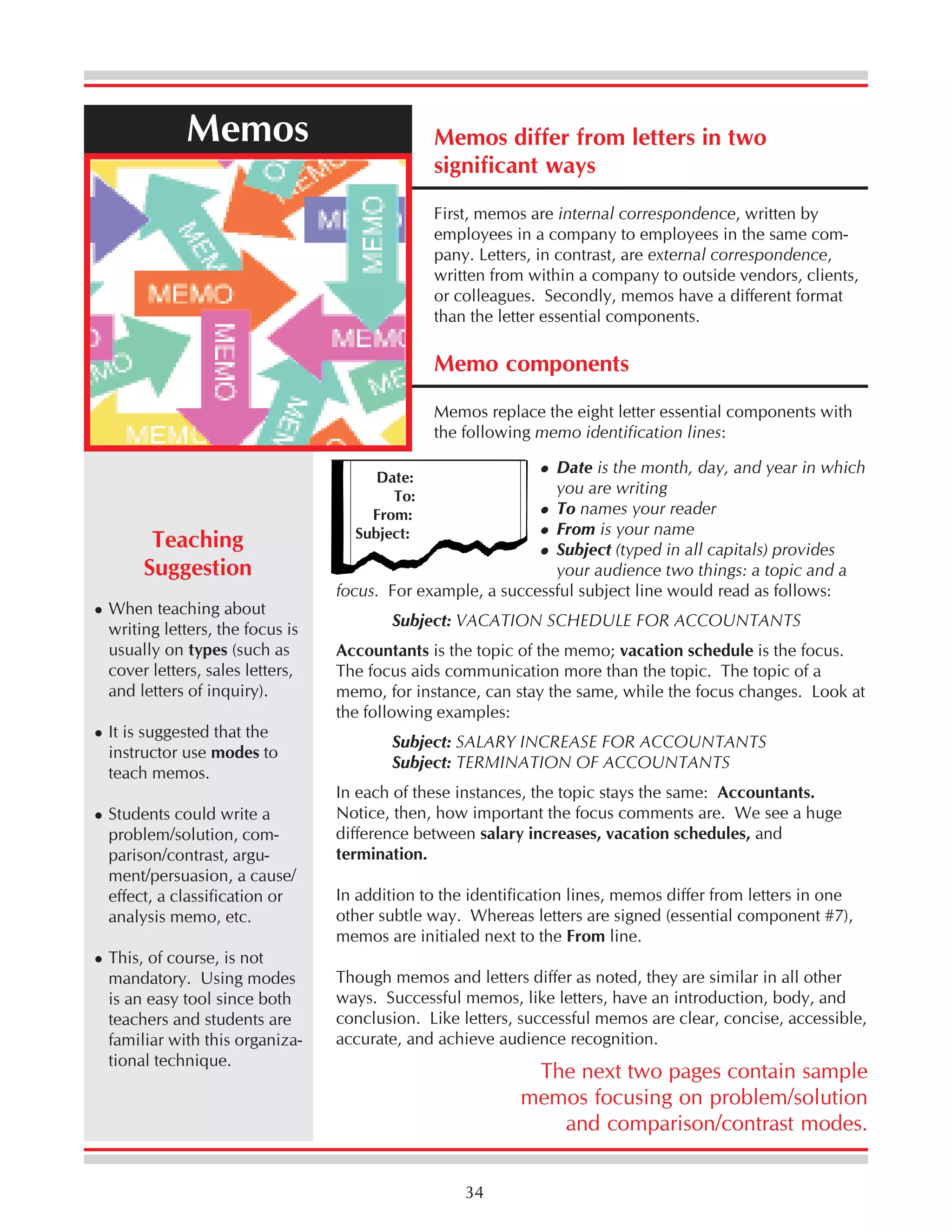Memos

Memos differ from letters in two
significant ways
First, memos are internal correspondence, written by
employees in a company to employees in the same company. Letters, in contrast, are external correspondence,
written from within a company to outside vendors, clients,
or colleagues. Secondly, memos have a different format
than the letter essential components.

Memo components
Memos replace the eight letter essential components with
the following memo identification lines:

Teaching
Suggestion
When teaching about
writing letters, the focus is
usually on types (such as
cover letters, sales letters,
and letters of inquiry).
It is suggested that the
instructor use modes to
teach memos.
Students could write a
problem/solution, comparison/contrast, argument/persuasion, a cause/
effect, a classification or
analysis memo, etc.
This, of course, is not
mandatory. Using modes
is an easy tool since both
teachers and students are
familiar with this organizational technique.

Date is the month, day, and year in which
you are writing
To names your reader
From is your name
Subject (typed in all capitals) provides
your audience two things: a topic and a
focus. For example, a successful subject line would read as follows:
Date:
To:
From:
Subject:

Subject: VACATION SCHEDULE FOR ACCOUNTANTS
Accountants is the topic of the memo; vacation schedule is the focus.
The focus aids communication more than the topic. The topic of a
memo, for instance, can stay the same, while the focus changes. Look at
the following examples:
Subject: SALARY INCREASE FOR ACCOUNTANTS
Subject: TERMINATION OF ACCOUNTANTS
In each of these instances, the topic stays the same: Accountants.
Notice, then, how important the focus comments are. We see a huge
difference between salary increases, vacation schedules, and
termination.
In addition to the identification lines, memos differ from letters in one
other subtle way. Whereas letters are signed (essential component #7),
memos are initialed next to the From line.
Though memos and letters differ as noted, they are similar in all other
ways. Successful memos, like letters, have an introduction, body, and
conclusion. Like letters, successful memos are clear, concise, accessible,
accurate, and achieve audience recognition.

The next two pages contain sample
memos focusing on problem/solution
and comparison/contrast modes.
34

 