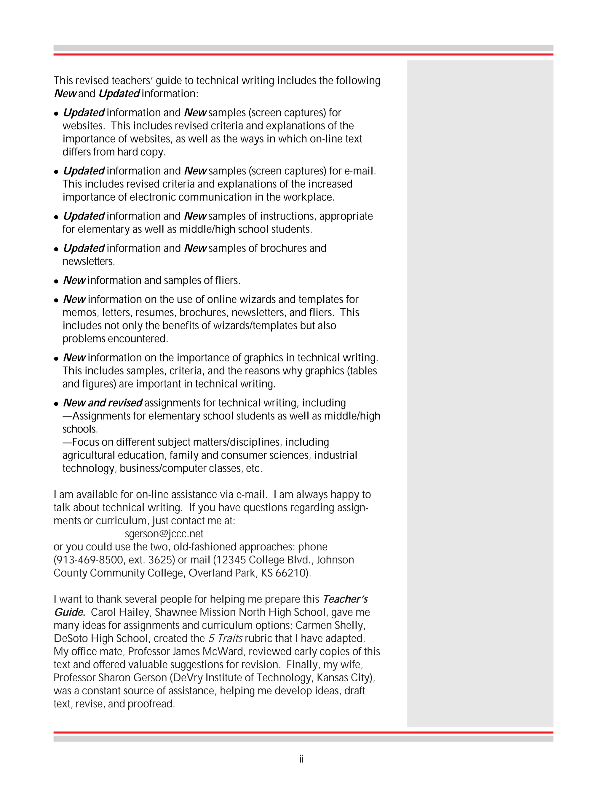 This revised teachers’ guide to technical writing includes the following
New and Updated information:
!

!

!

!

!
!

!

!

Updated information and New samples (screen captures) for
websites. This includes revised criteria and explanations of the
importance of websites, as well as the ways in which on-line text
differs from hard copy.
Updated information and New samples (screen captures) for e-mail.
This includes revised criteria and explanations of the increased
importance of electronic communication in the workplace.
Updated information and New samples of instructions, appropriate
for elementary as well as middle/high school students.
Updated information and New samples of brochures and
newsletters.
New information and samples of fliers.
New information on the use of online wizards and templates for
memos, letters, resumes, brochures, newsletters, and fliers. This
includes not only the benefits of wizards/templates but also
problems encountered.
New information on the importance of graphics in technical writing.
This includes samples, criteria, and the reasons why graphics (tables
and figures) are important in technical writing.
New and revised assignments for technical writing, including
—Assignments for elementary school students as well as middle/high
schools.
—Focus on different subject matters/disciplines, including
agricultural education, family and consumer sciences, industrial
technology, business/computer classes, etc.

I am available for on-line assistance via e-mail. I am always happy to
talk about technical writing. If you have questions regarding assignments or curriculum, just contact me at:
sgerson@jccc.net
or you could use the two, old-fashioned approaches: phone
(913-469-8500, ext. 3625) or mail (12345 College Blvd., Johnson
County Community College, Overland Park, KS 66210).
I want to thank several people for helping me prepare this Teacher’s
Guide. Carol Hailey, Shawnee Mission North High School, gave me
many ideas for assignments and curriculum options; Carmen Shelly,
DeSoto High School, created the 5 Traits rubric that I have adapted.
My office mate, Professor James McWard, reviewed early copies of this
text and offered valuable suggestions for revision. Finally, my wife,
Professor Sharon Gerson (DeVry Institute of Technology, Kansas City),
was a constant source of assistance, helping me develop ideas, draft
text, revise, and proofread.

ii

 