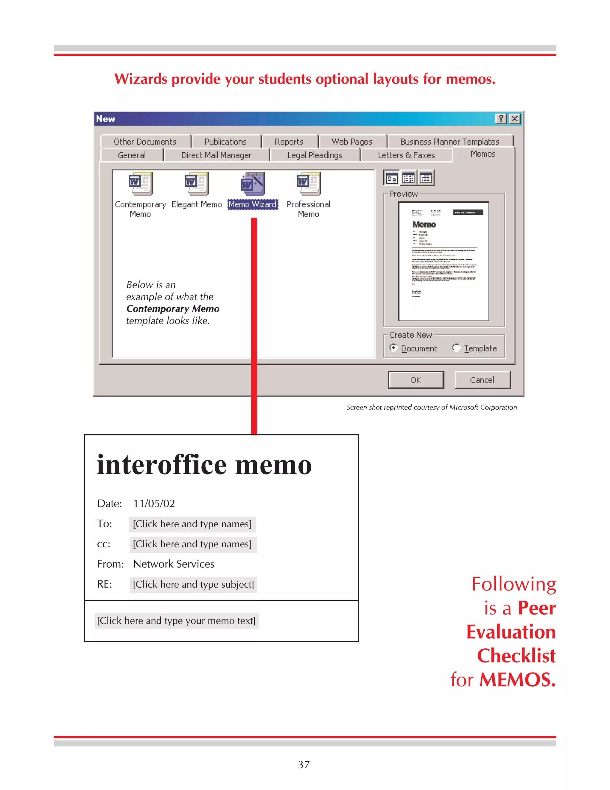 Wizards provide your students optional layouts for memos.

Below is an
example of what the
Contemporary Memo
template looks like.

Screen shot reprinted courtesy of Microsoft Corporation.

interoffice memo
Date: 11/05/02
To:

[Click here and type names]

cc:

[Click here and type names]

From: Network Services
RE:

Following
is a Peer
Evaluation
Checklist
for MEMOS.

[Click here and type subject]

[Click here and type your memo text]

37

 