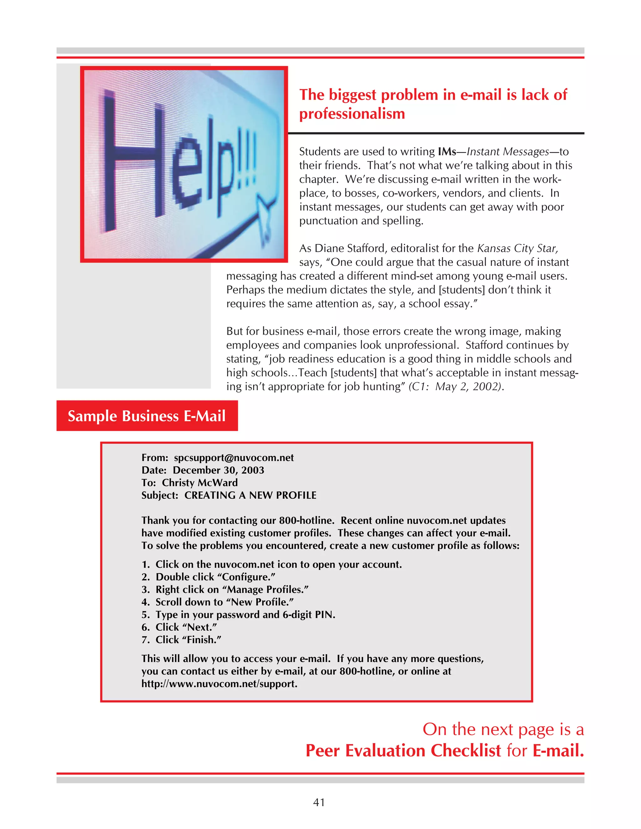 The biggest problem in e-mail is lack of
professionalism
Students are used to writing IMs—Instant Messages—to
their friends. That’s not what we’re talking about in this
chapter. We’re discussing e-mail written in the workplace, to bosses, co-workers, vendors, and clients. In
instant messages, our students can get away with poor
punctuation and spelling.
As Diane Stafford, editoralist for the Kansas City Star,
says, “One could argue that the casual nature of instant
messaging has created a different mind-set among young e-mail users.
Perhaps the medium dictates the style, and [students] don’t think it
requires the same attention as, say, a school essay.”
But for business e-mail, those errors create the wrong image, making
employees and companies look unprofessional. Stafford continues by
stating, “job readiness education is a good thing in middle schools and
high schools…Teach [students] that what’s acceptable in instant messaging isn’t appropriate for job hunting” (C1: May 2, 2002).

Sample Business E-Mail
From: spcsupport@nuvocom.net
Date: December 30, 2003
To: Christy McWard
Subject: CREATING A NEW PROFILE
Thank you for contacting our 800-hotline. Recent online nuvocom.net updates
have modified existing customer profiles. These changes can affect your e-mail.
To solve the problems you encountered, create a new customer profile as follows:
1.
2.
3.
4.
5.
6.
7.

Click on the nuvocom.net icon to open your account.
Double click “Configure.”
Right click on “Manage Profiles.”
Scroll down to “New Profile.”
Type in your password and 6-digit PIN.
Click “Next.”
Click “Finish.”

This will allow you to access your e-mail. If you have any more questions,
you can contact us either by e-mail, at our 800-hotline, or online at
http://www.nuvocom.net/support.

On the next page is a
Peer Evaluation Checklist for E-mail.
41

 