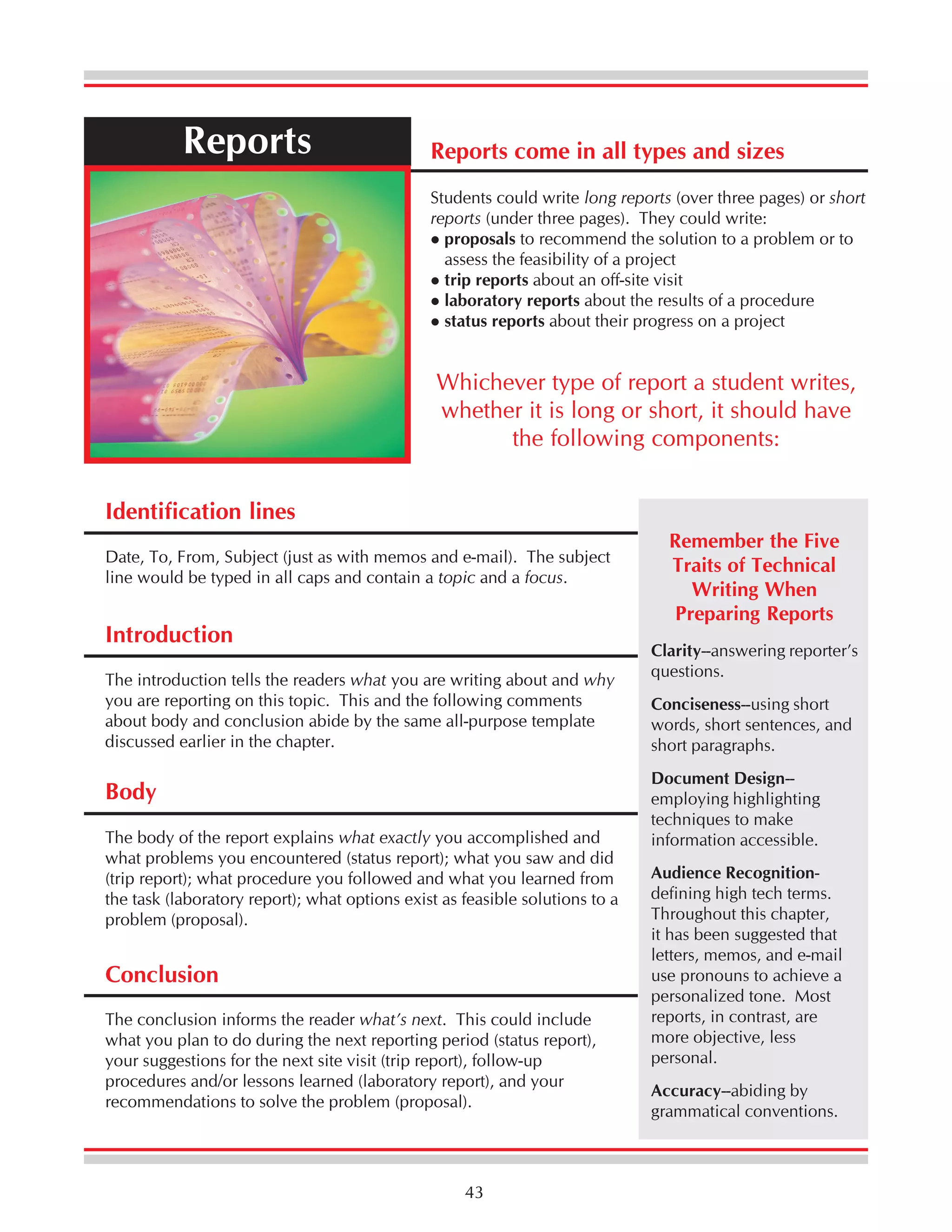 Reports

Reports come in all types and sizes
Students could write long reports (over three pages) or short
reports (under three pages). They could write:
proposals to recommend the solution to a problem or to
assess the feasibility of a project
trip reports about an off-site visit
laboratory reports about the results of a procedure
status reports about their progress on a project

Whichever type of report a student writes,
whether it is long or short, it should have
the following components:
Identification lines
Date, To, From, Subject (just as with memos and e-mail). The subject
line would be typed in all caps and contain a topic and a focus.

Introduction
The introduction tells the readers what you are writing about and why
you are reporting on this topic. This and the following comments
about body and conclusion abide by the same all-purpose template
discussed earlier in the chapter.

Body
The body of the report explains what exactly you accomplished and
what problems you encountered (status report); what you saw and did
(trip report); what procedure you followed and what you learned from
the task (laboratory report); what options exist as feasible solutions to a
problem (proposal).

Conclusion
The conclusion informs the reader what’s next. This could include
what you plan to do during the next reporting period (status report),
your suggestions for the next site visit (trip report), follow-up
procedures and/or lessons learned (laboratory report), and your
recommendations to solve the problem (proposal).

43

Remember the Five
Traits of Technical
Writing When
Preparing Reports
Clarity--answering reporter’s
questions.
Conciseness--using short
words, short sentences, and
short paragraphs.
Document Design-employing highlighting
techniques to make
information accessible.
Audience Recognitiondefining high tech terms.
Throughout this chapter,
it has been suggested that
letters, memos, and e-mail
use pronouns to achieve a
personalized tone. Most
reports, in contrast, are
more objective, less
personal.
Accuracy--abiding by
grammatical conventions.

 