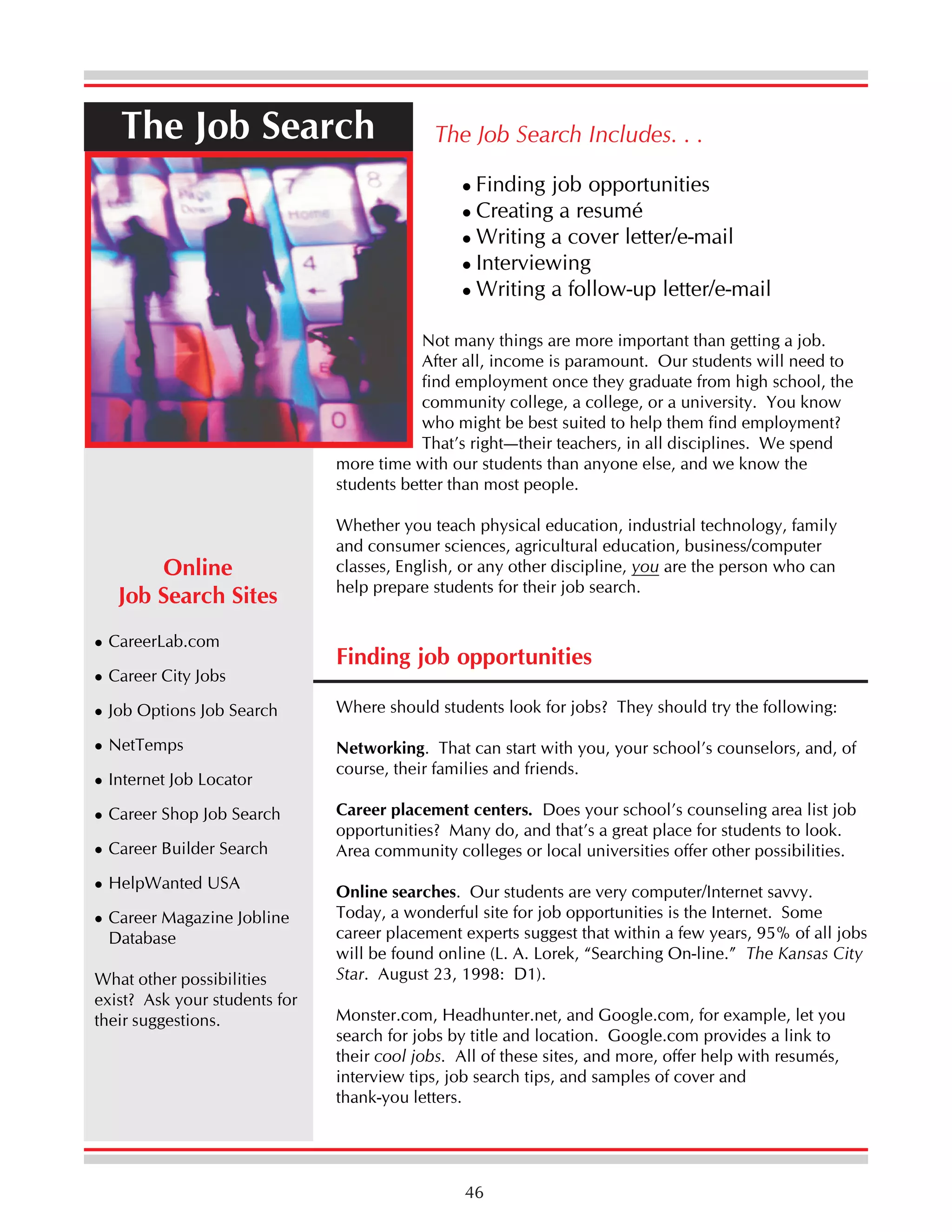 The Job Search

The Job Search Includes. . .
Finding job opportunities
Creating a resumé
Writing a cover letter/e-mail
Interviewing
Writing a follow-up letter/e-mail

Not many things are more important than getting a job.
After all, income is paramount. Our students will need to
find employment once they graduate from high school, the
community college, a college, or a university. You know
who might be best suited to help them find employment?
That’s right—their teachers, in all disciplines. We spend
more time with our students than anyone else, and we know the
students better than most people.

Online
Job Search Sites
CareerLab.com
Career City Jobs

Whether you teach physical education, industrial technology, family
and consumer sciences, agricultural education, business/computer
classes, English, or any other discipline, you are the person who can
help prepare students for their job search.

Finding job opportunities

Job Options Job Search

Where should students look for jobs? They should try the following:

NetTemps

Networking. That can start with you, your school’s counselors, and, of
course, their families and friends.

Internet Job Locator
Career Shop Job Search
Career Builder Search
HelpWanted USA
Career Magazine Jobline
Database
What other possibilities
exist? Ask your students for
their suggestions.

Career placement centers. Does your school’s counseling area list job
opportunities? Many do, and that’s a great place for students to look.
Area community colleges or local universities offer other possibilities.
Online searches. Our students are very computer/Internet savvy.
Today, a wonderful site for job opportunities is the Internet. Some
career placement experts suggest that within a few years, 95% of all jobs
will be found online (L. A. Lorek, “Searching On-line.” The Kansas City
Star. August 23, 1998: D1).
Monster.com, Headhunter.net, and Google.com, for example, let you
search for jobs by title and location. Google.com provides a link to
their cool jobs. All of these sites, and more, offer help with resumés,
interview tips, job search tips, and samples of cover and
thank-you letters.

46

 