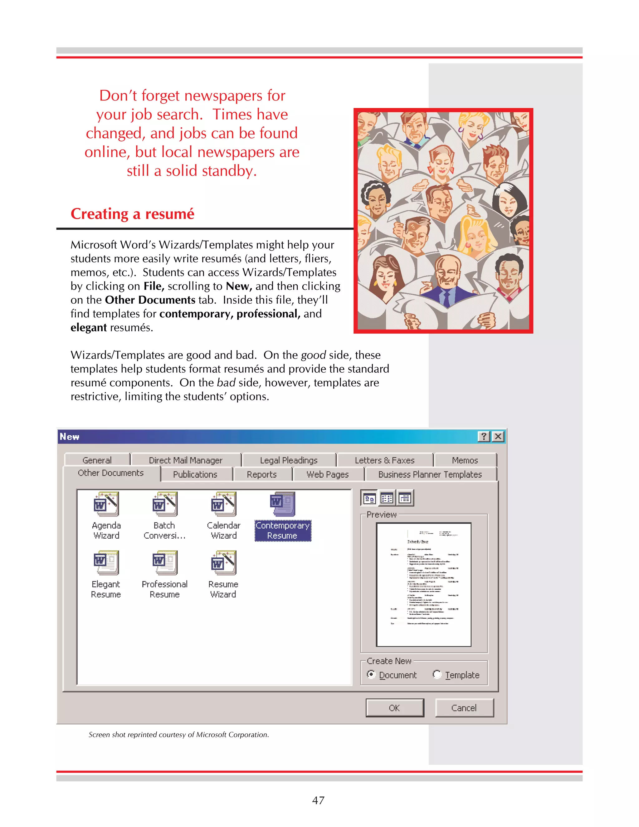 Don’t forget newspapers for
your job search. Times have
changed, and jobs can be found
online, but local newspapers are
still a solid standby.
Creating a resumé
Microsoft Word’s Wizards/Templates might help your
students more easily write resumés (and letters, fliers,
memos, etc.). Students can access Wizards/Templates
by clicking on File, scrolling to New, and then clicking
on the Other Documents tab. Inside this file, they’ll
find templates for contemporary, professional, and
elegant resumés.
Wizards/Templates are good and bad. On the good side, these
templates help students format resumés and provide the standard
resumé components. On the bad side, however, templates are
restrictive, limiting the students’ options.

Screen shot reprinted courtesy of Microsoft Corporation.

47

 