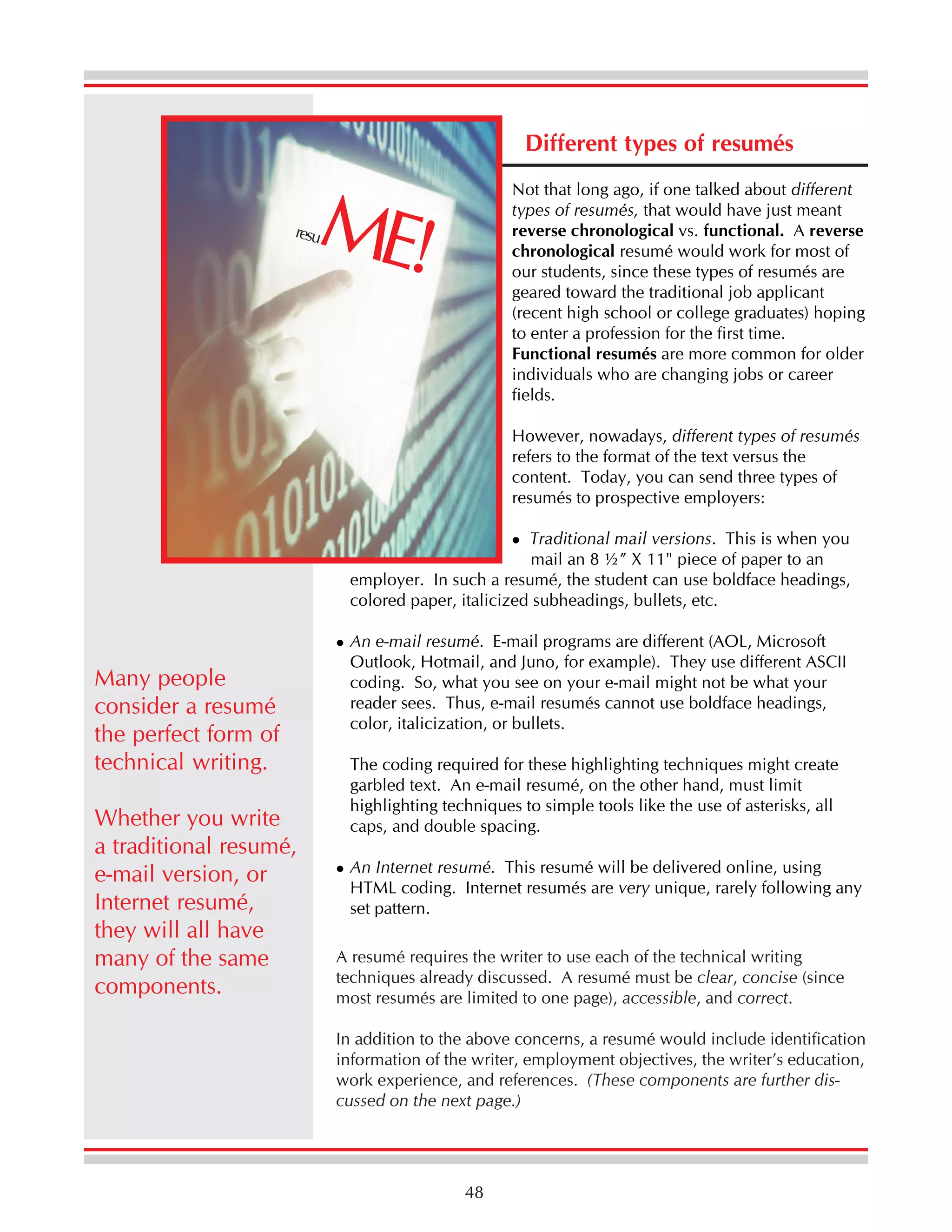 Different types of resumés

ME!

Not that long ago, if one talked about different
types of resumés, that would have just meant
reverse chronological vs. functional. A reverse
chronological resumé would work for most of
our students, since these types of resumés are
geared toward the traditional job applicant
(recent high school or college graduates) hoping
to enter a profession for the first time.
Functional resumés are more common for older
individuals who are changing jobs or career
fields.

resu

However, nowadays, different types of resumés
refers to the format of the text versus the
content. Today, you can send three types of
resumés to prospective employers:
Traditional mail versions. This is when you
mail an 8 ½” X 11" piece of paper to an
employer. In such a resumé, the student can use boldface headings,
colored paper, italicized subheadings, bullets, etc.

Many people
consider a resumé
the perfect form of
technical writing.
Whether you write
a traditional resumé,
e-mail version, or
Internet resumé,
they will all have
many of the same
components.

An e-mail resumé. E-mail programs are different (AOL, Microsoft
Outlook, Hotmail, and Juno, for example). They use different ASCII
coding. So, what you see on your e-mail might not be what your
reader sees. Thus, e-mail resumés cannot use boldface headings,
color, italicization, or bullets.
The coding required for these highlighting techniques might create
garbled text. An e-mail resumé, on the other hand, must limit
highlighting techniques to simple tools like the use of asterisks, all
caps, and double spacing.
An Internet resumé. This resumé will be delivered online, using
HTML coding. Internet resumés are very unique, rarely following any
set pattern.
A resumé requires the writer to use each of the technical writing
techniques already discussed. A resumé must be clear, concise (since
most resumés are limited to one page), accessible, and correct.
In addition to the above concerns, a resumé would include identification
information of the writer, employment objectives, the writer’s education,
work experience, and references. (These components are further discussed on the next page.)

48

 