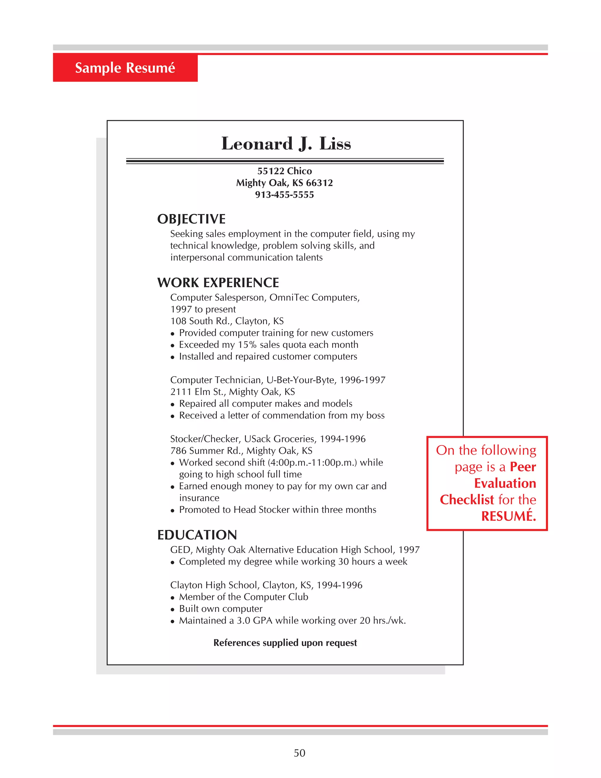 Sample Resumé

Leonard J. Liss
55122 Chico
Mighty Oak, KS 66312
913-455-5555

OBJECTIVE
Seeking sales employment in the computer field, using my
technical knowledge, problem solving skills, and
interpersonal communication talents

WORK EXPERIENCE
Computer Salesperson, OmniTec Computers,
1997 to present
108 South Rd., Clayton, KS
Provided computer training for new customers
Exceeded my 15% sales quota each month
Installed and repaired customer computers
Computer Technician, U-Bet-Your-Byte, 1996-1997
2111 Elm St., Mighty Oak, KS
Repaired all computer makes and models
Received a letter of commendation from my boss
Stocker/Checker, USack Groceries, 1994-1996
786 Summer Rd., Mighty Oak, KS
Worked second shift (4:00p.m.-11:00p.m.) while
going to high school full time
Earned enough money to pay for my own car and
insurance
Promoted to Head Stocker within three months

EDUCATION
GED, Mighty Oak Alternative Education High School, 1997
Completed my degree while working 30 hours a week
Clayton High School, Clayton, KS, 1994-1996
Member of the Computer Club
Built own computer
Maintained a 3.0 GPA while working over 20 hrs./wk.
References supplied upon request

50

On the following
page is a Peer
Evaluation
Checklist for the
RESUMÉ.

 