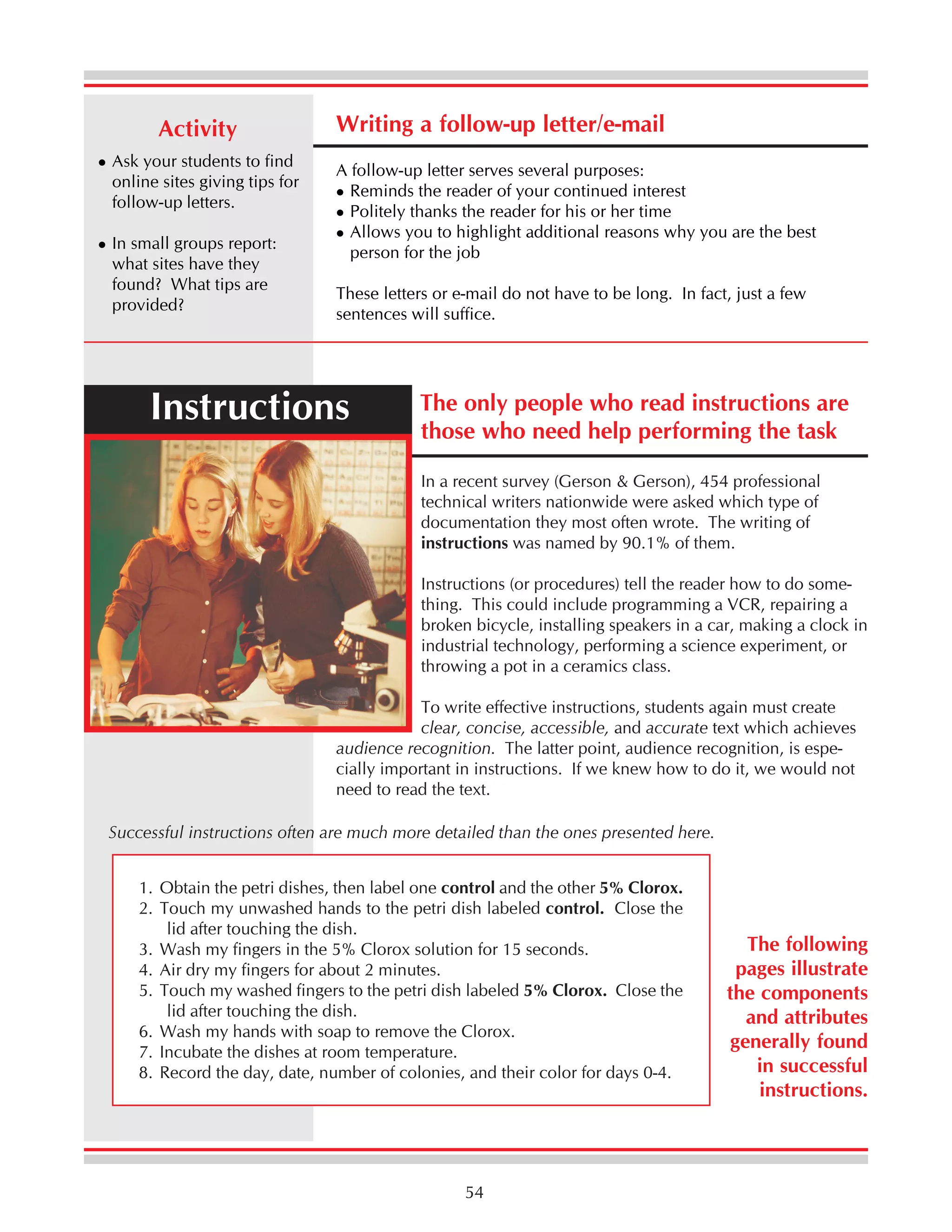 Activity
Ask your students to find
online sites giving tips for
follow-up letters.
In small groups report:
what sites have they
found? What tips are
provided?

Writing a follow-up letter/e-mail
A follow-up letter serves several purposes:
Reminds the reader of your continued interest
Politely thanks the reader for his or her time
Allows you to highlight additional reasons why you are the best
person for the job
These letters or e-mail do not have to be long. In fact, just a few
sentences will suffice.

Instructions

The only people who read instructions are
those who need help performing the task
In a recent survey (Gerson & Gerson), 454 professional
technical writers nationwide were asked which type of
documentation they most often wrote. The writing of
instructions was named by 90.1% of them.
Instructions (or procedures) tell the reader how to do something. This could include programming a VCR, repairing a
broken bicycle, installing speakers in a car, making a clock in
industrial technology, performing a science experiment, or
throwing a pot in a ceramics class.

To write effective instructions, students again must create
clear, concise, accessible, and accurate text which achieves
audience recognition. The latter point, audience recognition, is especially important in instructions. If we knew how to do it, we would not
need to read the text.
Successful instructions often are much more detailed than the ones presented here.
1. Obtain the petri dishes, then label one control and the other 5% Clorox.
2. Touch my unwashed hands to the petri dish labeled control. Close the
lid after touching the dish.
3. Wash my fingers in the 5% Clorox solution for 15 seconds.
4. Air dry my fingers for about 2 minutes.
5. Touch my washed fingers to the petri dish labeled 5% Clorox. Close the
lid after touching the dish.
6. Wash my hands with soap to remove the Clorox.
7. Incubate the dishes at room temperature.
8. Record the day, date, number of colonies, and their color for days 0-4.

54

The following
pages illustrate
the components
and attributes
generally found
in successful
instructions.

 