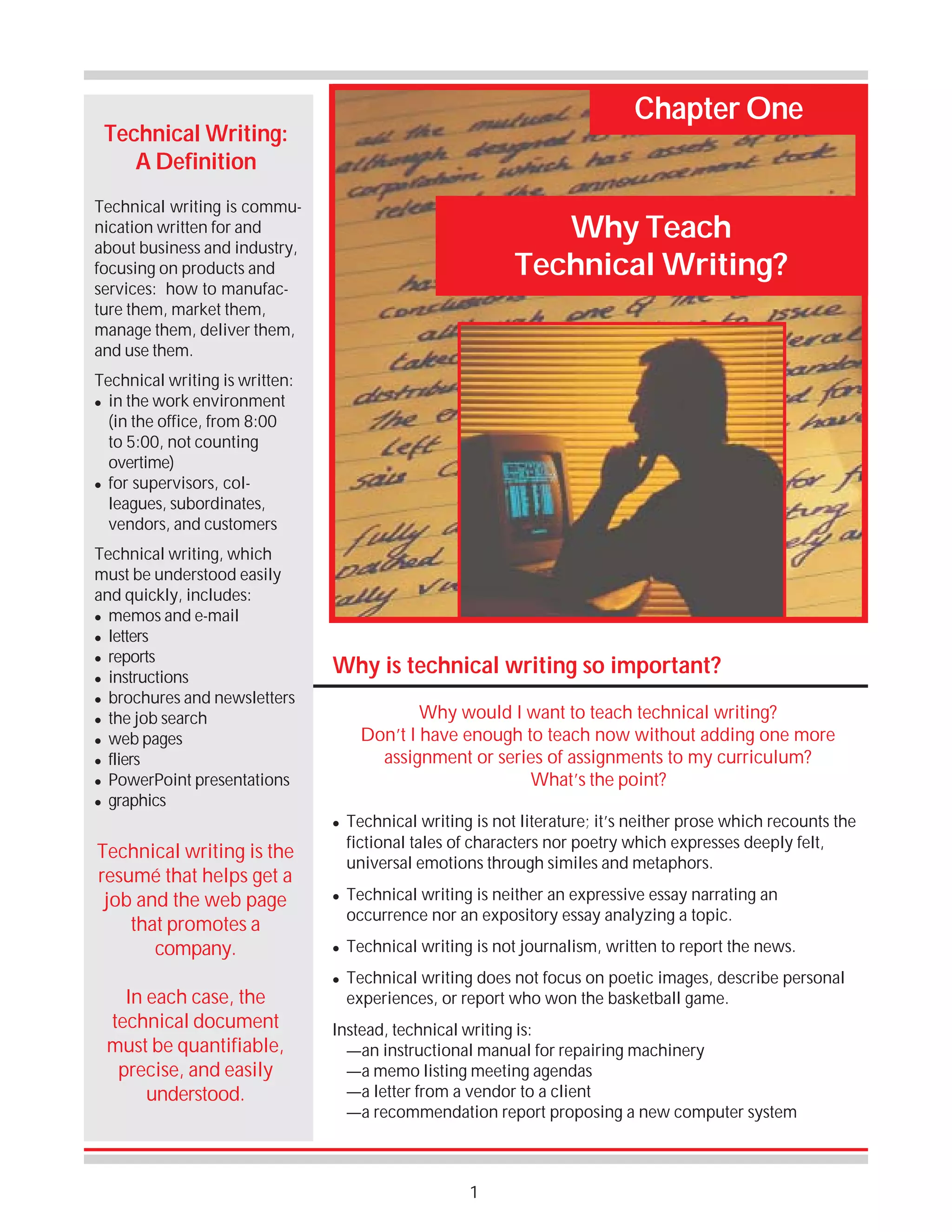 Chapter One

Technical Writing:
A Definition
Technical writing is communication written for and
about business and industry,
focusing on products and
services: how to manufacture them, market them,
manage them, deliver them,
and use them.

Why Teach
Technical Writing?

Technical writing is written:
! in the work environment
(in the office, from 8:00
to 5:00, not counting
overtime)
! for supervisors, colleagues, subordinates,
vendors, and customers
Technical writing, which
must be understood easily
and quickly, includes:
! memos and e-mail
! letters
! reports
! instructions
! brochures and newsletters
! the job search
! web pages
! fliers
! PowerPoint presentations
! graphics

Why is technical writing so important?
Why would I want to teach technical writing?
Don’t I have enough to teach now without adding one more
assignment or series of assignments to my curriculum?
What’s the point?
!

Technical writing is the
resumé that helps get a
job and the web page
that promotes a
company.
In each case, the
technical document
must be quantifiable,
precise, and easily
understood.

!

!
!

Technical writing is not literature; it’s neither prose which recounts the
fictional tales of characters nor poetry which expresses deeply felt,
universal emotions through similes and metaphors.
Technical writing is neither an expressive essay narrating an
occurrence nor an expository essay analyzing a topic.
Technical writing is not journalism, written to report the news.
Technical writing does not focus on poetic images, describe personal
experiences, or report who won the basketball game.

Instead, technical writing is:
—an instructional manual for repairing machinery
—a memo listing meeting agendas
—a letter from a vendor to a client
—a recommendation report proposing a new computer system

1

 