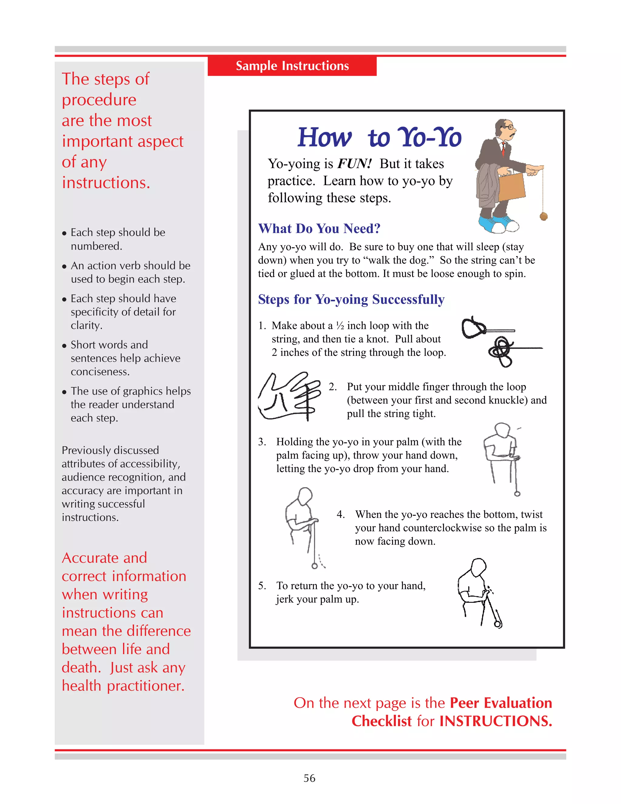 The steps of
procedure
are the most
important aspect
of any
instructions.
Each step should be
numbered.
An action verb should be
used to begin each step.
Each step should have
specificity of detail for
clarity.
Short words and
sentences help achieve
conciseness.

Sample Instructions

How to Yo-Yo
Yoo-Y

Yo-yoing is FUN! But it takes
practice. Learn how to yo-yo by
following these steps.
What Do You Need?

Any yo-yo will do. Be sure to buy one that will sleep (stay
down) when you try to “walk the dog.” So the string can’t be
tied or glued at the bottom. It must be loose enough to spin.

Steps for Yo-yoing Successfully
1. Make about a ½ inch loop with the
string, and then tie a knot. Pull about
2 inches of the string through the loop.
2. Put your middle finger through the loop
(between your first and second knuckle) and
pull the string tight.

The use of graphics helps
the reader understand
each step.
Previously discussed
attributes of accessibility,
audience recognition, and
accuracy are important in
writing successful
instructions.

Accurate and
correct information
when writing
instructions can
mean the difference
between life and
death. Just ask any
health practitioner.

3. Holding the yo-yo in your palm (with the
palm facing up), throw your hand down,
letting the yo-yo drop from your hand.

4. When the yo-yo reaches the bottom, twist
your hand counterclockwise so the palm is
now facing down.

5. To return the yo-yo to your hand,
jerk your palm up.

On the next page is the Peer Evaluation
Checklist for INSTRUCTIONS.

56

 
