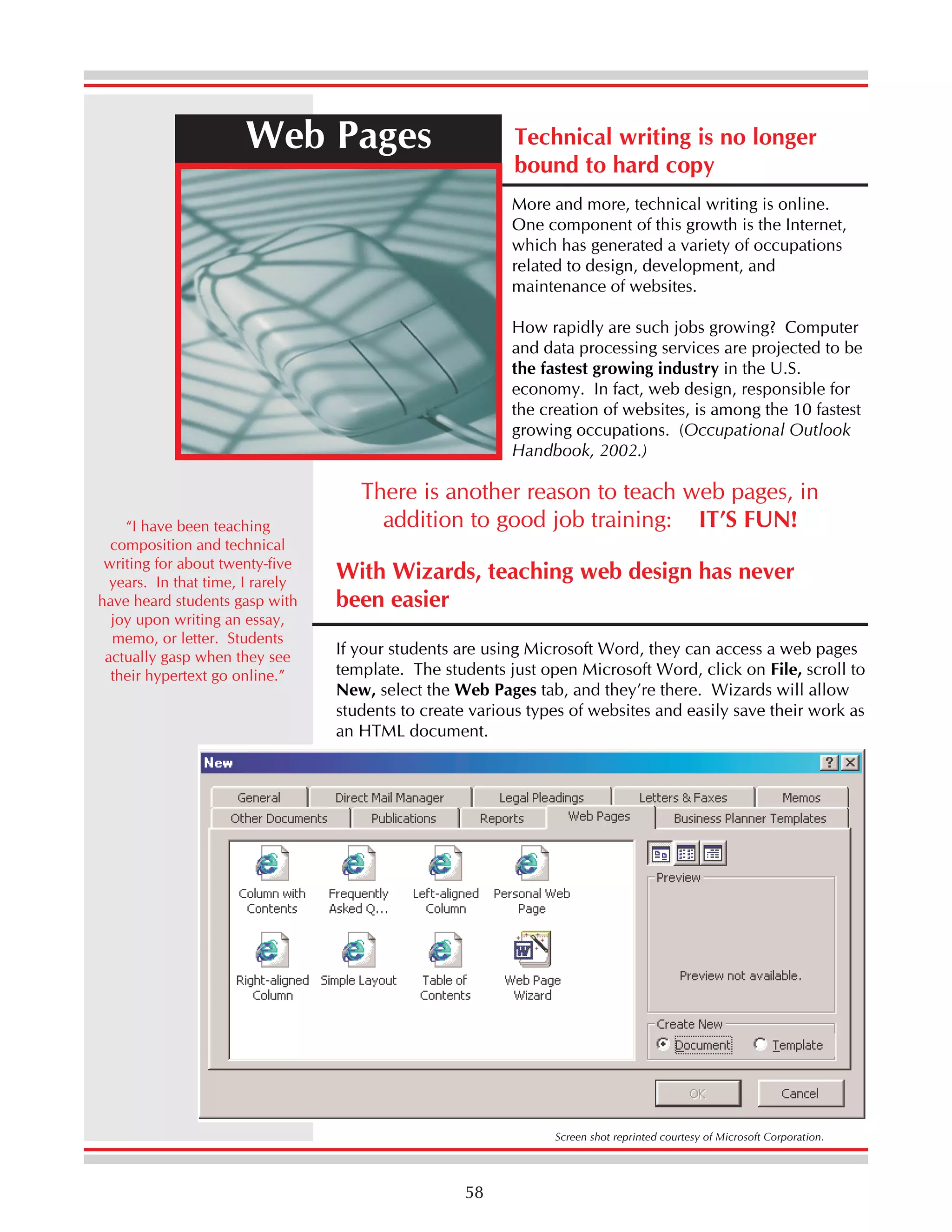 Web Pages

Technical writing is no longer
bound to hard copy
More and more, technical writing is online.
One component of this growth is the Internet,
which has generated a variety of occupations
related to design, development, and
maintenance of websites.
How rapidly are such jobs growing? Computer
and data processing services are projected to be
the fastest growing industry in the U.S.
economy. In fact, web design, responsible for
the creation of websites, is among the 10 fastest
growing occupations. (Occupational Outlook
Handbook, 2002.)

“I have been teaching
composition and technical
writing for about twenty-five
years. In that time, I rarely
have heard students gasp with
joy upon writing an essay,
memo, or letter. Students
actually gasp when they see
their hypertext go online.”

There is another reason to teach web pages, in
addition to good job training: IT’S FUN!
With Wizards, teaching web design has never
been easier
If your students are using Microsoft Word, they can access a web pages
template. The students just open Microsoft Word, click on File, scroll to
New, select the Web Pages tab, and they’re there. Wizards will allow
students to create various types of websites and easily save their work as
an HTML document.

Screen shot reprinted courtesy of Microsoft Corporation.

58

 