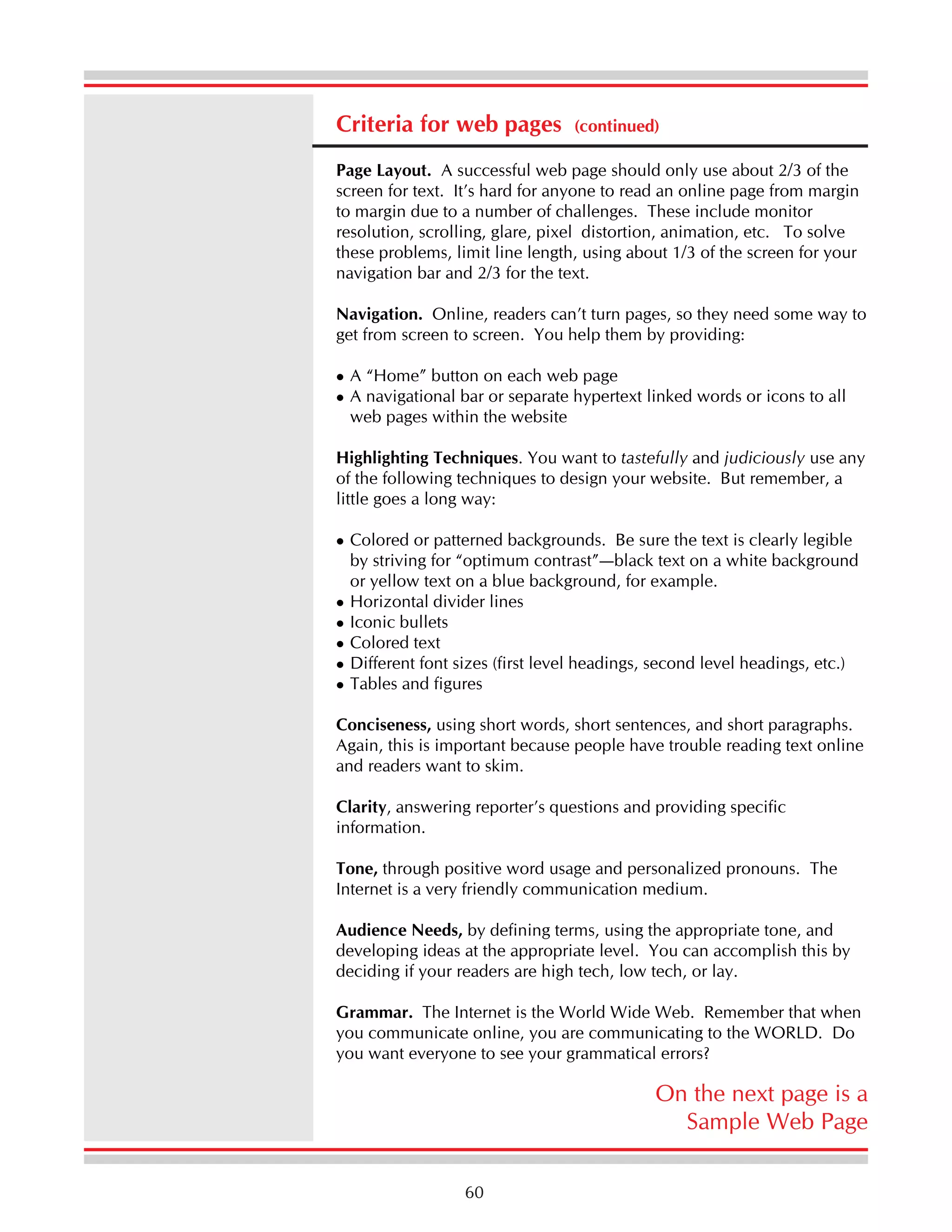 Criteria for web pages

(continued)

Page Layout. A successful web page should only use about 2/3 of the
screen for text. It’s hard for anyone to read an online page from margin
to margin due to a number of challenges. These include monitor
resolution, scrolling, glare, pixel distortion, animation, etc. To solve
these problems, limit line length, using about 1/3 of the screen for your
navigation bar and 2/3 for the text.
Navigation. Online, readers can’t turn pages, so they need some way to
get from screen to screen. You help them by providing:
A “Home” button on each web page
A navigational bar or separate hypertext linked words or icons to all
web pages within the website
Highlighting Techniques. You want to tastefully and judiciously use any
of the following techniques to design your website. But remember, a
little goes a long way:
Colored or patterned backgrounds. Be sure the text is clearly legible
by striving for “optimum contrast”—black text on a white background
or yellow text on a blue background, for example.
Horizontal divider lines
Iconic bullets
Colored text
Different font sizes (first level headings, second level headings, etc.)
Tables and figures
Conciseness, using short words, short sentences, and short paragraphs.
Again, this is important because people have trouble reading text online
and readers want to skim.
Clarity, answering reporter’s questions and providing specific
information.
Tone, through positive word usage and personalized pronouns. The
Internet is a very friendly communication medium.
Audience Needs, by defining terms, using the appropriate tone, and
developing ideas at the appropriate level. You can accomplish this by
deciding if your readers are high tech, low tech, or lay.
Grammar. The Internet is the World Wide Web. Remember that when
you communicate online, you are communicating to the WORLD. Do
you want everyone to see your grammatical errors?

On the next page is a
Sample Web Page
60

 