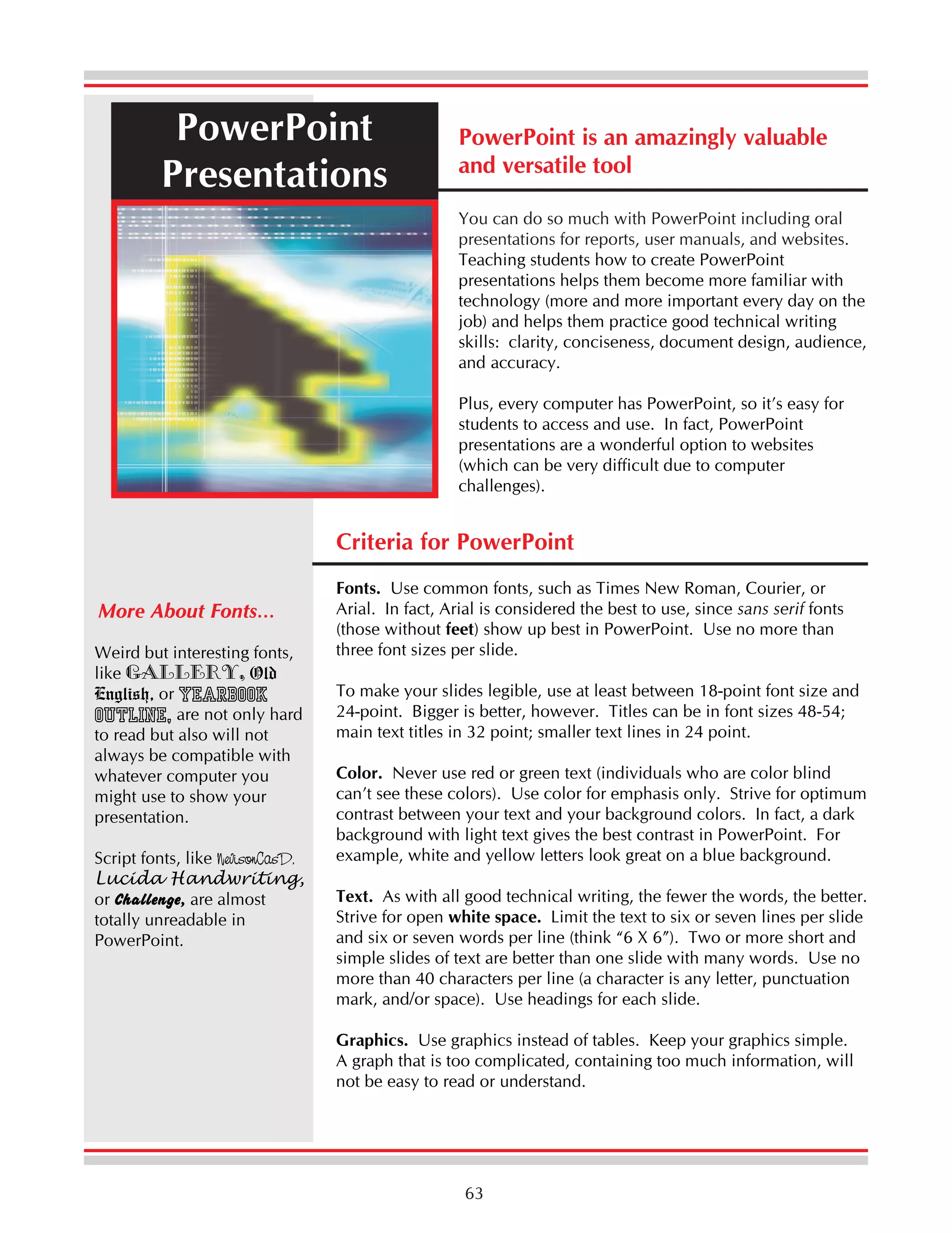 PowerPoint
Presentations

PowerPoint is an amazingly valuable
and versatile tool
You can do so much with PowerPoint including oral
presentations for reports, user manuals, and websites.
Teaching students how to create PowerPoint
presentations helps them become more familiar with
technology (more and more important every day on the
job) and helps them practice good technical writing
skills: clarity, conciseness, document design, audience,
and accuracy.
Plus, every computer has PowerPoint, so it’s easy for
students to access and use. In fact, PowerPoint
presentations are a wonderful option to websites
(which can be very difficult due to computer
challenges).

Criteria for PowerPoint
More About Fonts…
Weird but interesting fonts,
like Gallery, Old
English, or Yearbook
Outline, are not only hard
to read but also will not
always be compatible with
whatever computer you
might use to show your
presentation.
Script fonts, like NevisonCasD,
Lucida Handwriting,
or Challenge, are almost
totally unreadable in
PowerPoint.

Fonts. Use common fonts, such as Times New Roman, Courier, or
Arial. In fact, Arial is considered the best to use, since sans serif fonts
(those without feet) show up best in PowerPoint. Use no more than
three font sizes per slide.
To make your slides legible, use at least between 18-point font size and
24-point. Bigger is better, however. Titles can be in font sizes 48-54;
main text titles in 32 point; smaller text lines in 24 point.
Color. Never use red or green text (individuals who are color blind
can’t see these colors). Use color for emphasis only. Strive for optimum
contrast between your text and your background colors. In fact, a dark
background with light text gives the best contrast in PowerPoint. For
example, white and yellow letters look great on a blue background.
Text. As with all good technical writing, the fewer the words, the better.
Strive for open white space. Limit the text to six or seven lines per slide
and six or seven words per line (think “6 X 6”). Two or more short and
simple slides of text are better than one slide with many words. Use no
more than 40 characters per line (a character is any letter, punctuation
mark, and/or space). Use headings for each slide.
Graphics. Use graphics instead of tables. Keep your graphics simple.
A graph that is too complicated, containing too much information, will
not be easy to read or understand.

63

 