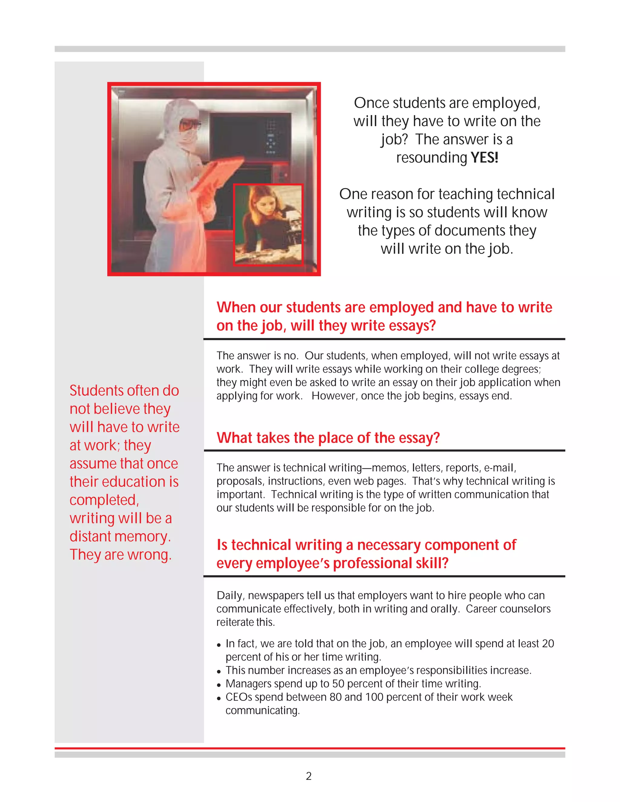 Once students are employed,
will they have to write on the
job? The answer is a
resounding YES!
One reason for teaching technical
writing is so students will know
the types of documents they
will write on the job.

When our students are employed and have to write
on the job, will they write essays?

Students often do
not believe they
will have to write
at work; they
assume that once
their education is
completed,
writing will be a
distant memory.
They are wrong.

The answer is no. Our students, when employed, will not write essays at
work. They will write essays while working on their college degrees;
they might even be asked to write an essay on their job application when
applying for work. However, once the job begins, essays end.

What takes the place of the essay?
The answer is technical writing—memos, letters, reports, e-mail,
proposals, instructions, even web pages. That’s why technical writing is
important. Technical writing is the type of written communication that
our students will be responsible for on the job.

Is technical writing a necessary component of
every employee’s professional skill?
Daily, newspapers tell us that employers want to hire people who can
communicate effectively, both in writing and orally. Career counselors
reiterate this.
!

!
!
!

In fact, we are told that on the job, an employee will spend at least 20
percent of his or her time writing.
This number increases as an employee’s responsibilities increase.
Managers spend up to 50 percent of their time writing.
CEOs spend between 80 and 100 percent of their work week
communicating.

2

 