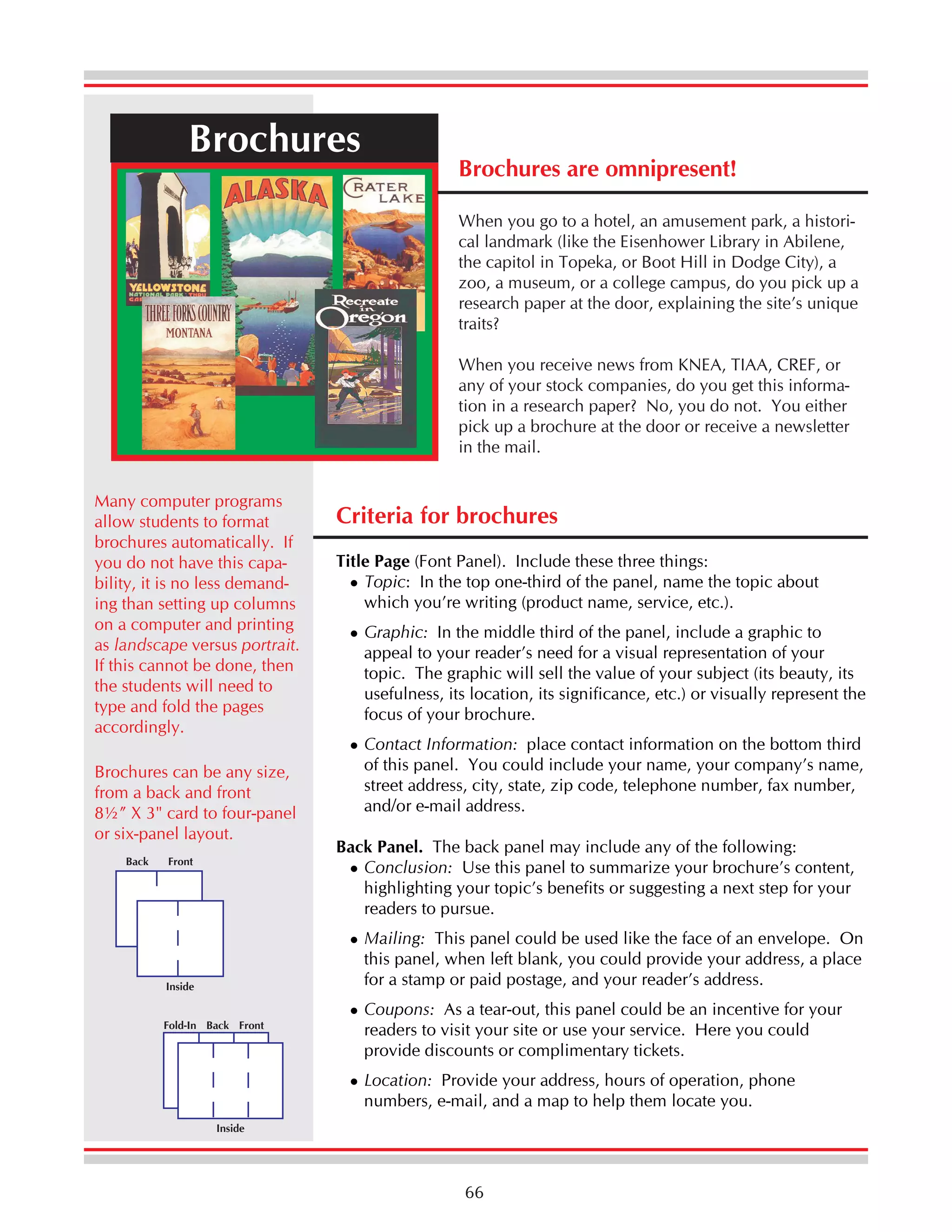 Brochures

Brochures are omnipresent!
When you go to a hotel, an amusement park, a historical landmark (like the Eisenhower Library in Abilene,
the capitol in Topeka, or Boot Hill in Dodge City), a
zoo, a museum, or a college campus, do you pick up a
research paper at the door, explaining the site’s unique
traits?
When you receive news from KNEA, TIAA, CREF, or
any of your stock companies, do you get this information in a research paper? No, you do not. You either
pick up a brochure at the door or receive a newsletter
in the mail.

Many computer programs
allow students to format
brochures automatically. If
you do not have this capability, it is no less demanding than setting up columns
on a computer and printing
as landscape versus portrait.
If this cannot be done, then
the students will need to
type and fold the pages
accordingly.
Brochures can be any size,
from a back and front
8½” X 3" card to four-panel
or six-panel layout.
Back

Front

Criteria for brochures
Title Page (Font Panel). Include these three things:
Topic: In the top one-third of the panel, name the topic about
which you’re writing (product name, service, etc.).
Graphic: In the middle third of the panel, include a graphic to
appeal to your reader’s need for a visual representation of your
topic. The graphic will sell the value of your subject (its beauty, its
usefulness, its location, its significance, etc.) or visually represent the
focus of your brochure.
Contact Information: place contact information on the bottom third
of this panel. You could include your name, your company’s name,
street address, city, state, zip code, telephone number, fax number,
and/or e-mail address.
Back Panel. The back panel may include any of the following:
Conclusion: Use this panel to summarize your brochure’s content,
highlighting your topic’s benefits or suggesting a next step for your
readers to pursue.
Mailing: This panel could be used like the face of an envelope. On
this panel, when left blank, you could provide your address, a place
for a stamp or paid postage, and your reader’s address.

Inside
Fold-In Back Front

Coupons: As a tear-out, this panel could be an incentive for your
readers to visit your site or use your service. Here you could
provide discounts or complimentary tickets.
Location: Provide your address, hours of operation, phone
numbers, e-mail, and a map to help them locate you.

Inside

66

 