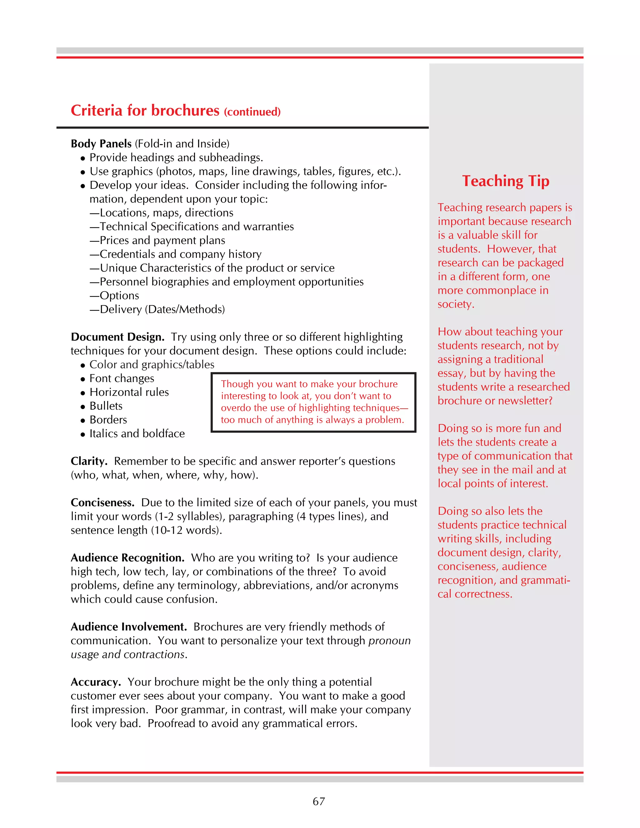 Criteria for brochures (continued)
Body Panels (Fold-in and Inside)
Provide headings and subheadings.
Use graphics (photos, maps, line drawings, tables, figures, etc.).
Develop your ideas. Consider including the following information, dependent upon your topic:
—Locations, maps, directions
—Technical Specifications and warranties
—Prices and payment plans
—Credentials and company history
—Unique Characteristics of the product or service
—Personnel biographies and employment opportunities
—Options
—Delivery (Dates/Methods)
Document Design. Try using only three or so different highlighting
techniques for your document design. These options could include:
Color and graphics/tables
Font changes
Though you want to make your brochure
Horizontal rules
interesting to look at, you don’t want to
Bullets
overdo the use of highlighting techniques—
too much of anything is always a problem.
Borders
Italics and boldface
Clarity. Remember to be specific and answer reporter’s questions
(who, what, when, where, why, how).
Conciseness. Due to the limited size of each of your panels, you must
limit your words (1-2 syllables), paragraphing (4 types lines), and
sentence length (10-12 words).
Audience Recognition. Who are you writing to? Is your audience
high tech, low tech, lay, or combinations of the three? To avoid
problems, define any terminology, abbreviations, and/or acronyms
which could cause confusion.
Audience Involvement. Brochures are very friendly methods of
communication. You want to personalize your text through pronoun
usage and contractions.
Accuracy. Your brochure might be the only thing a potential
customer ever sees about your company. You want to make a good
first impression. Poor grammar, in contrast, will make your company
look very bad. Proofread to avoid any grammatical errors.

67

Teaching Tip
Teaching research papers is
important because research
is a valuable skill for
students. However, that
research can be packaged
in a different form, one
more commonplace in
society.
How about teaching your
students research, not by
assigning a traditional
essay, but by having the
students write a researched
brochure or newsletter?
Doing so is more fun and
lets the students create a
type of communication that
they see in the mail and at
local points of interest.
Doing so also lets the
students practice technical
writing skills, including
document design, clarity,
conciseness, audience
recognition, and grammatical correctness.

 