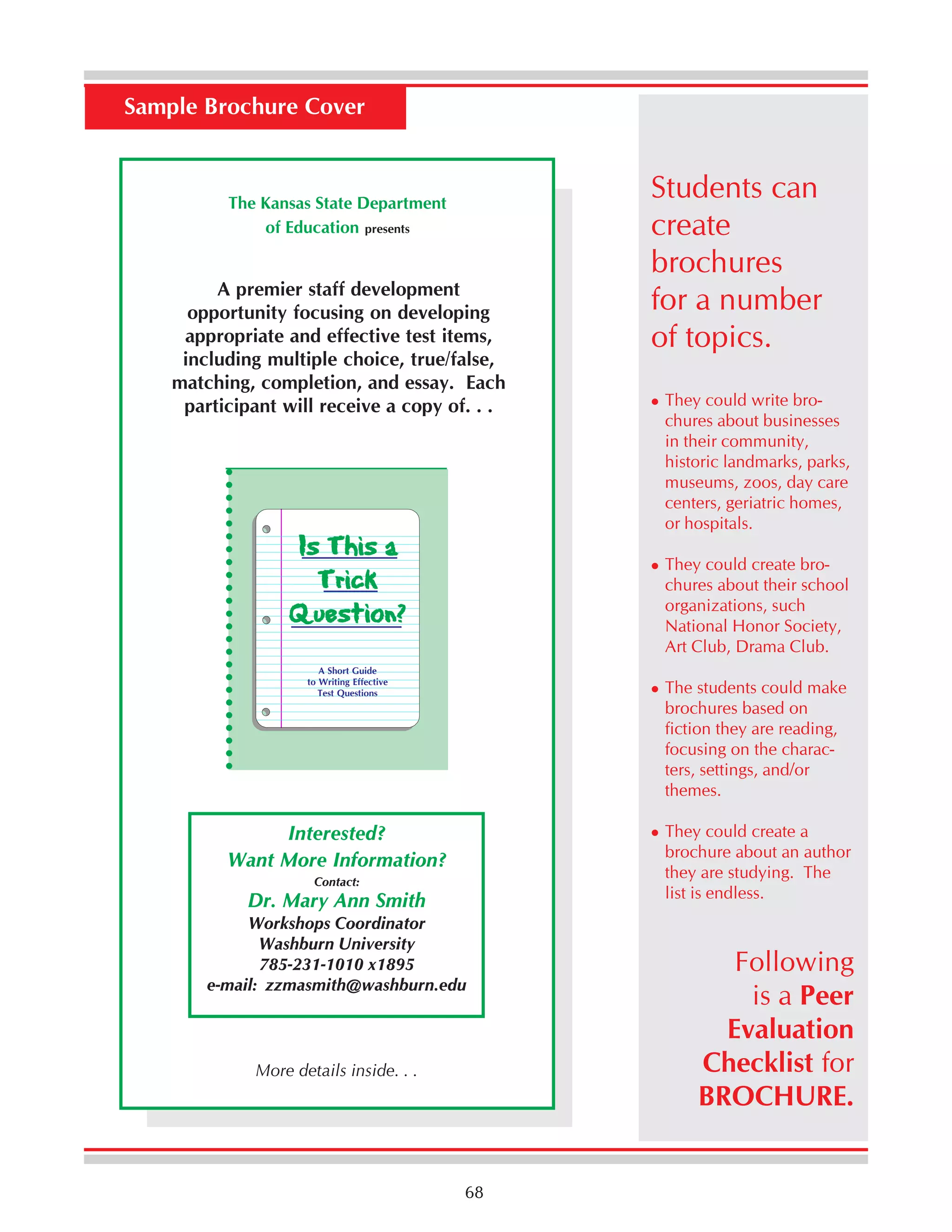 Sample Brochure Cover

The Kansas State Department
of Education presents

○ ○ ○ ○ ○ ○ ○ ○ ○ ○ ○ ○ ○ ○ ○ ○ ○ ○ ○ ○ ○ ○ ○ ○

A premier staff development
opportunity focusing on developing
appropriate and effective test items,
including multiple choice, true/false,
matching, completion, and essay. Each
participant will receive a copy of. . .

Is This a
Trick
Question?

Students can
create
brochures
for a number
of topics.
They could write brochures about businesses
in their community,
historic landmarks, parks,
museums, zoos, day care
centers, geriatric homes,
or hospitals.
They could create brochures about their school
organizations, such
National Honor Society,
Art Club, Drama Club.

A Short Guide
to Writing Effective
Test Questions

The students could make
brochures based on
fiction they are reading,
focusing on the characters, settings, and/or
themes.
They could create a
brochure about an author
they are studying. The
list is endless.

Interested?
Want More Information?
Contact:

Dr. Mary Ann Smith
Workshops Coordinator
Washburn University
785-231-1010 x1895
e-mail: zzmasmith@washburn.edu

More details inside. . .

68

Following
is a Peer
Evaluation
Checklist for
BROCHURE.

 