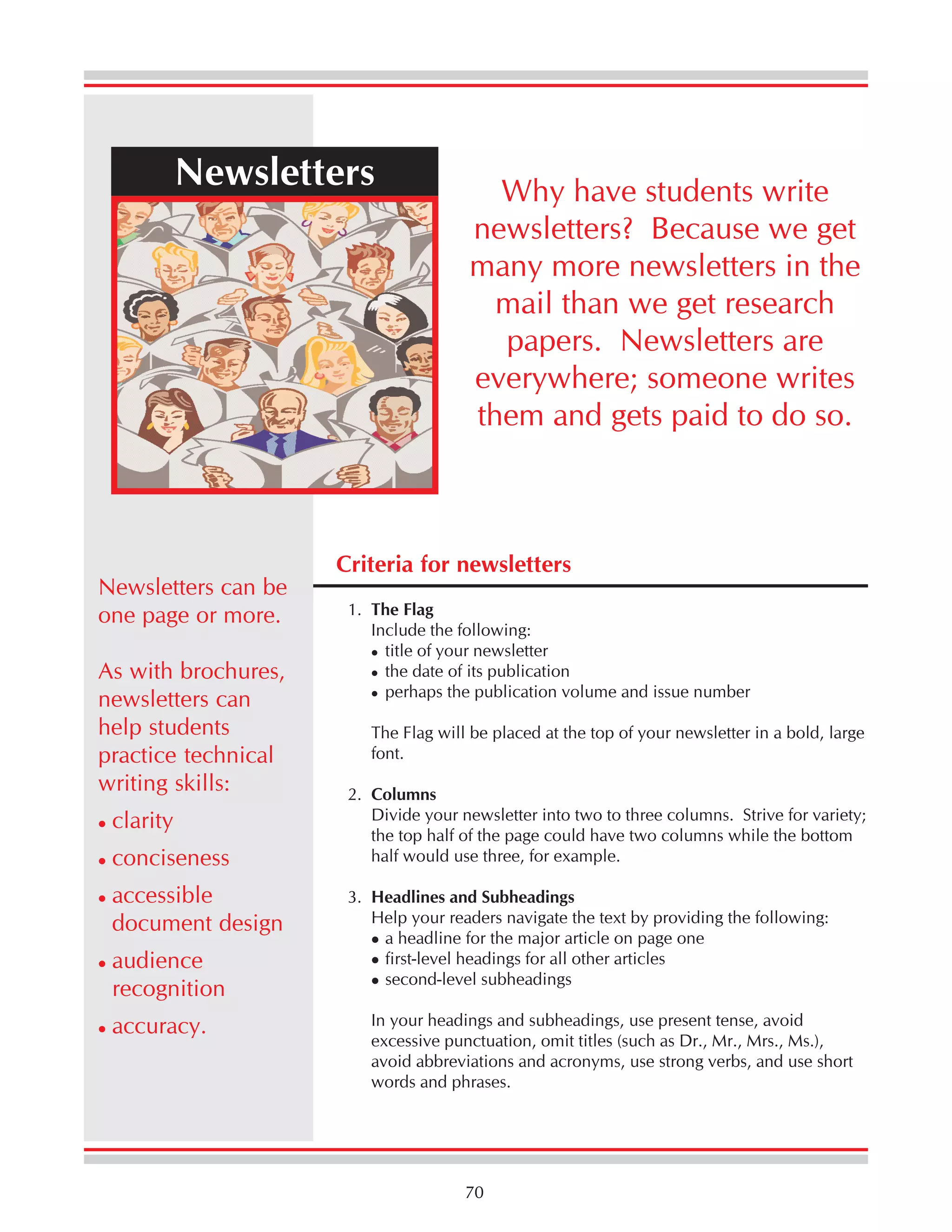 Newsletters

Newsletters can be
one page or more.
As with brochures,
newsletters can
help students
practice technical
writing skills:
clarity
conciseness
accessible
document design
audience
recognition
accuracy.

Why have students write
newsletters? Because we get
many more newsletters in the
mail than we get research
papers. Newsletters are
everywhere; someone writes
them and gets paid to do so.

Criteria for newsletters
1. The Flag
Include the following:
title of your newsletter
the date of its publication
perhaps the publication volume and issue number
The Flag will be placed at the top of your newsletter in a bold, large
font.
2. Columns
Divide your newsletter into two to three columns. Strive for variety;
the top half of the page could have two columns while the bottom
half would use three, for example.
3. Headlines and Subheadings
Help your readers navigate the text by providing the following:
a headline for the major article on page one
first-level headings for all other articles
second-level subheadings
In your headings and subheadings, use present tense, avoid
excessive punctuation, omit titles (such as Dr., Mr., Mrs., Ms.),
avoid abbreviations and acronyms, use strong verbs, and use short
words and phrases.

70

 