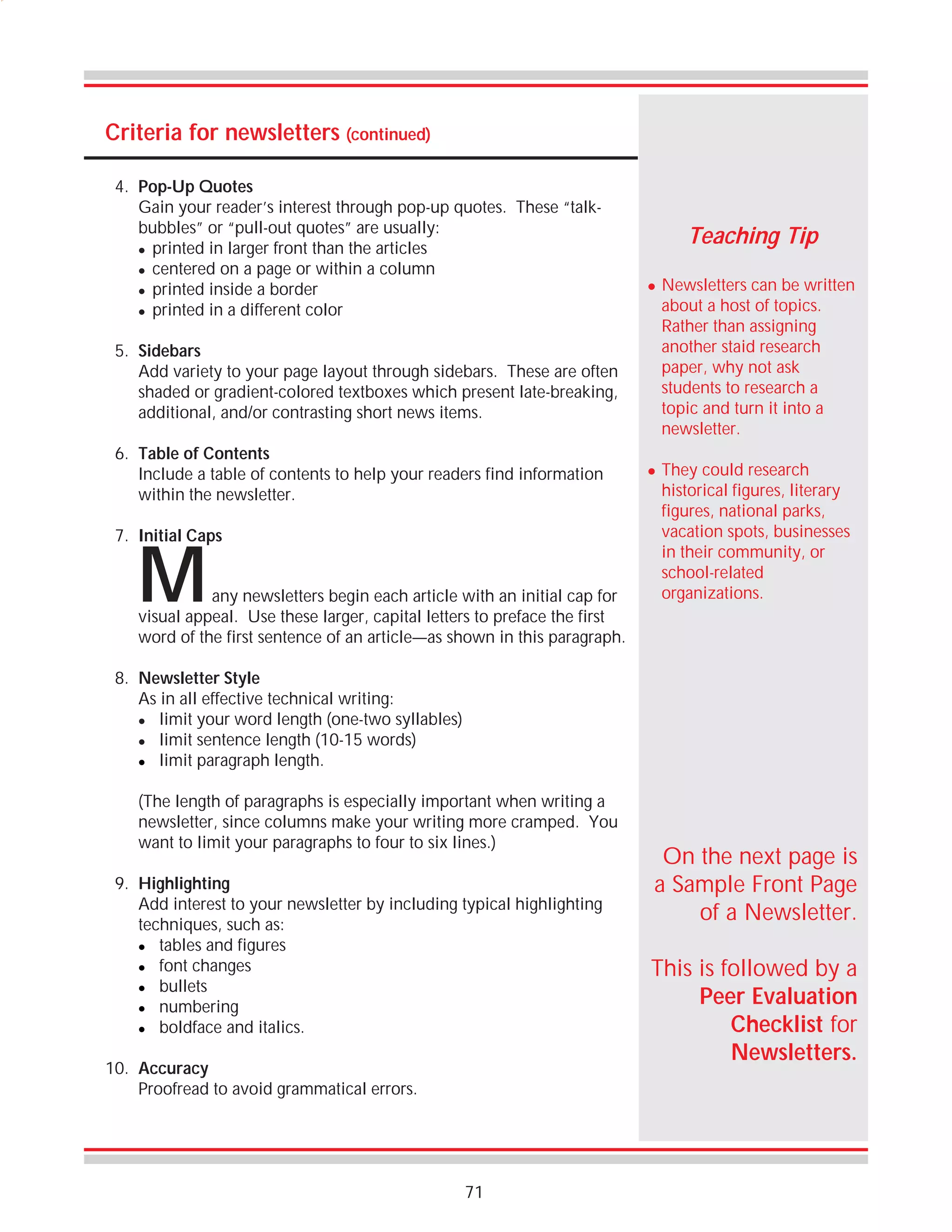 Criteria for newsletters (continued)
4. Pop-Up Quotes
Gain your reader’s interest through pop-up quotes. These “talkbubbles” or “pull-out quotes” are usually:
! printed in larger front than the articles
! centered on a page or within a column
! printed inside a border
! printed in a different color

Teaching Tip
!

5. Sidebars
Add variety to your page layout through sidebars. These are often
shaded or gradient-colored textboxes which present late-breaking,
additional, and/or contrasting short news items.
6. Table of Contents
Include a table of contents to help your readers find information
within the newsletter.
7. Initial Caps

M

any newsletters begin each article with an initial cap for
visual appeal. Use these larger, capital letters to preface the first
word of the first sentence of an article—as shown in this paragraph.

!

Newsletters can be written
about a host of topics.
Rather than assigning
another staid research
paper, why not ask
students to research a
topic and turn it into a
newsletter.
They could research
historical figures, literary
figures, national parks,
vacation spots, businesses
in their community, or
school-related
organizations.

8. Newsletter Style
As in all effective technical writing:
! limit your word length (one-two syllables)
! limit sentence length (10-15 words)
! limit paragraph length.
(The length of paragraphs is especially important when writing a
newsletter, since columns make your writing more cramped. You
want to limit your paragraphs to four to six lines.)
9. Highlighting
Add interest to your newsletter by including typical highlighting
techniques, such as:
! tables and figures
! font changes
! bullets
! numbering
! boldface and italics.
10. Accuracy
Proofread to avoid grammatical errors.

71

On the next page is
a Sample Front Page
of a Newsletter.
This is followed by a
Peer Evaluation
Checklist for
Newsletters.

 