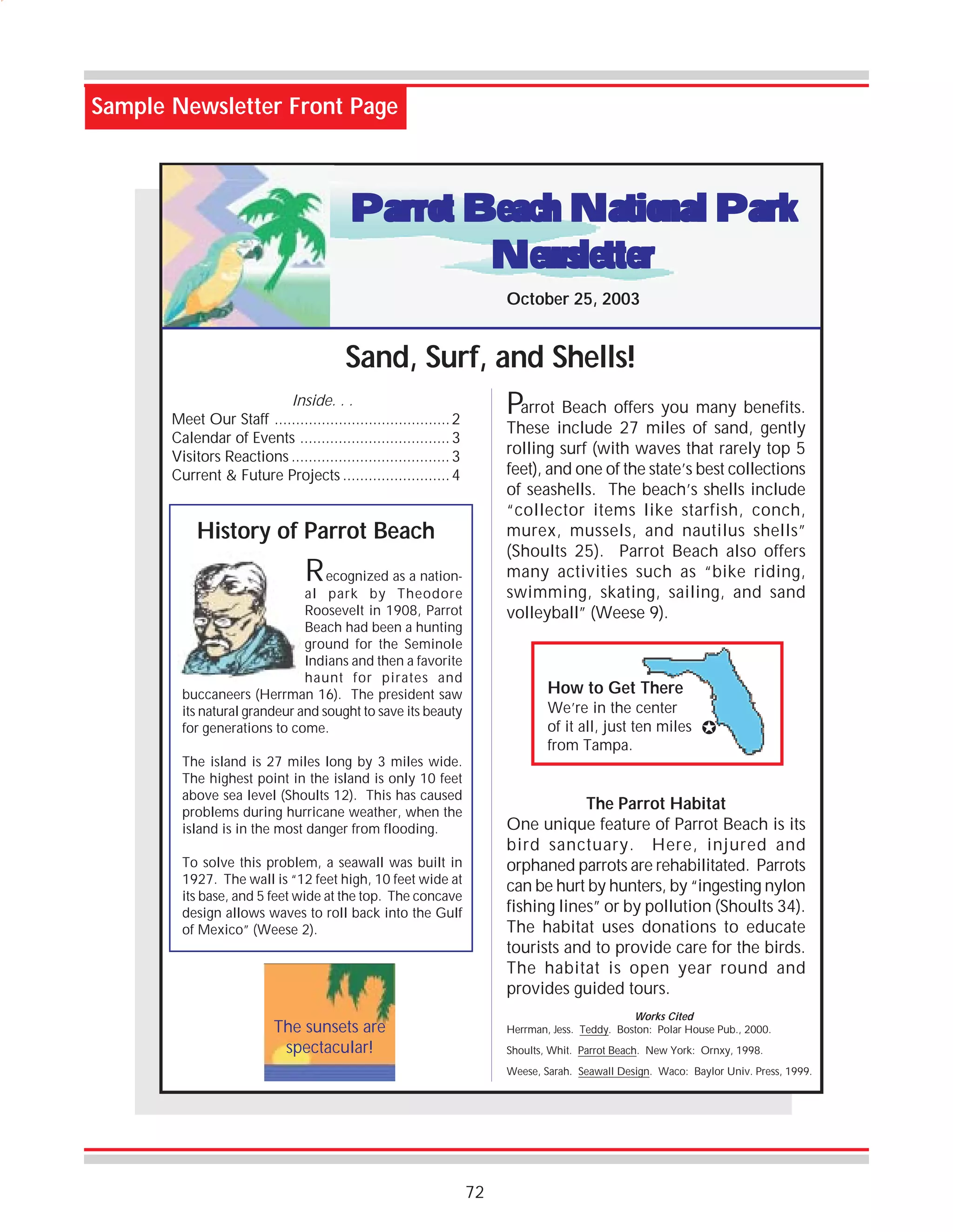 Sample Newsletter Front Page

Parrot Beach National Park
Newsletter
October 25, 2003

Sand, Surf, and Shells!
Inside. . .
Parrot Beach offers you many benefits.
Meet Our Staff ......................................... 2

These include 27 miles of sand, gently
rolling surf (with waves that rarely top 5
feet), and one of the state’s best collections
of seashells. The beach’s shells include
“collector items like starfish, conch,
murex, mussels, and nautilus shells”
(Shoults 25). Parrot Beach also offers
many activities such as “bike riding,
swimming, skating, sailing, and sand
volleyball” (Weese 9).

Calendar of Events ................................... 3
Visitors Reactions ..................................... 3
Current & Future Projects ......................... 4

History of Parrot Beach

R

ecognized as a national park by Theodore
Roosevelt in 1908, Parrot
Beach had been a hunting
ground for the Seminole
Indians and then a favorite
haunt for pirates and
buccaneers (Herrman 16). The president saw
its natural grandeur and sought to save its beauty
for generations to come.

How to Get There
We’re in the center
of it all, just ten miles
from Tampa.

The island is 27 miles long by 3 miles wide.
The highest point in the island is only 10 feet
above sea level (Shoults 12). This has caused
problems during hurricane weather, when the
island is in the most danger from flooding.

"

The Parrot Habitat
One unique feature of Parrot Beach is its
bird sanctuary. Here, injured and
orphaned parrots are rehabilitated. Parrots
can be hurt by hunters, by “ingesting nylon
fishing lines” or by pollution (Shoults 34).
The habitat uses donations to educate
tourists and to provide care for the birds.
The habitat is open year round and
provides guided tours.

To solve this problem, a seawall was built in
1927. The wall is “12 feet high, 10 feet wide at
its base, and 5 feet wide at the top. The concave
design allows waves to roll back into the Gulf
of Mexico” (Weese 2).

Works Cited
Herrman, Jess. Teddy. Boston: Polar House Pub., 2000.

The sunsets are
spectacular!

Shoults, Whit. Parrot Beach. New York: Ornxy, 1998.
Weese, Sarah. Seawall Design. Waco: Baylor Univ. Press, 1999.

72

 