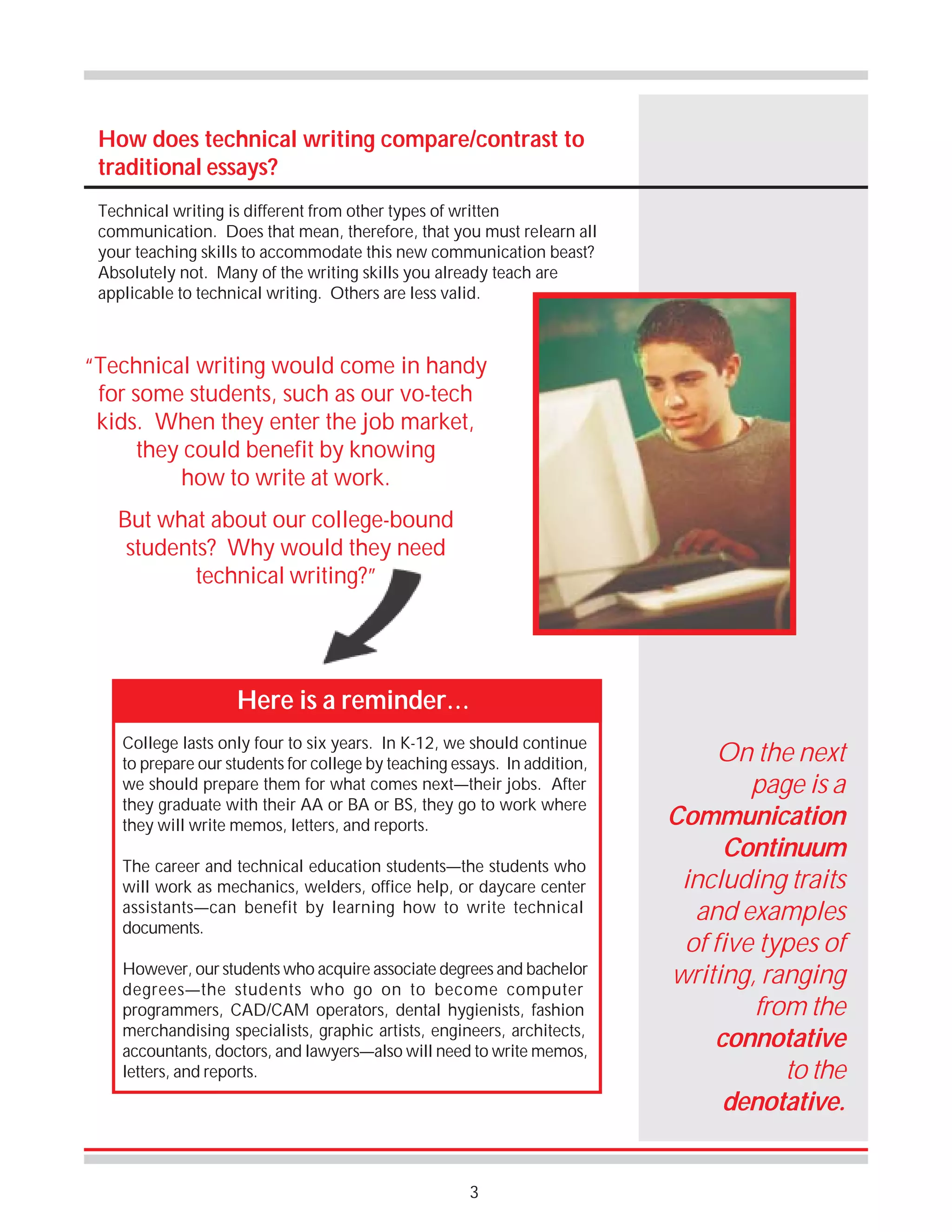 How does technical writing compare/contrast to
traditional essays?
Technical writing is different from other types of written
communication. Does that mean, therefore, that you must relearn all
your teaching skills to accommodate this new communication beast?
Absolutely not. Many of the writing skills you already teach are
applicable to technical writing. Others are less valid.

“Technical writing would come in handy
for some students, such as our vo-tech
kids. When they enter the job market,
they could benefit by knowing
how to write at work.
But what about our college-bound
students? Why would they need
technical writing?”

Here is a reminder…
College lasts only four to six years. In K-12, we should continue
to prepare our students for college by teaching essays. In addition,
we should prepare them for what comes next—their jobs. After
they graduate with their AA or BA or BS, they go to work where
they will write memos, letters, and reports.
The career and technical education students—the students who
will work as mechanics, welders, office help, or daycare center
assistants—can benefit by learning how to write technical
documents.
However, our students who acquire associate degrees and bachelor
degrees—the students who go on to become computer
programmers, CAD/CAM operators, dental hygienists, fashion
merchandising specialists, graphic artists, engineers, architects,
accountants, doctors, and lawyers—also will need to write memos,
letters, and reports.

3

On the next
page is a
Communication
Continuum
including traits
and examples
of five types of
writing, ranging
from the
connotative
to the
denotative.

 