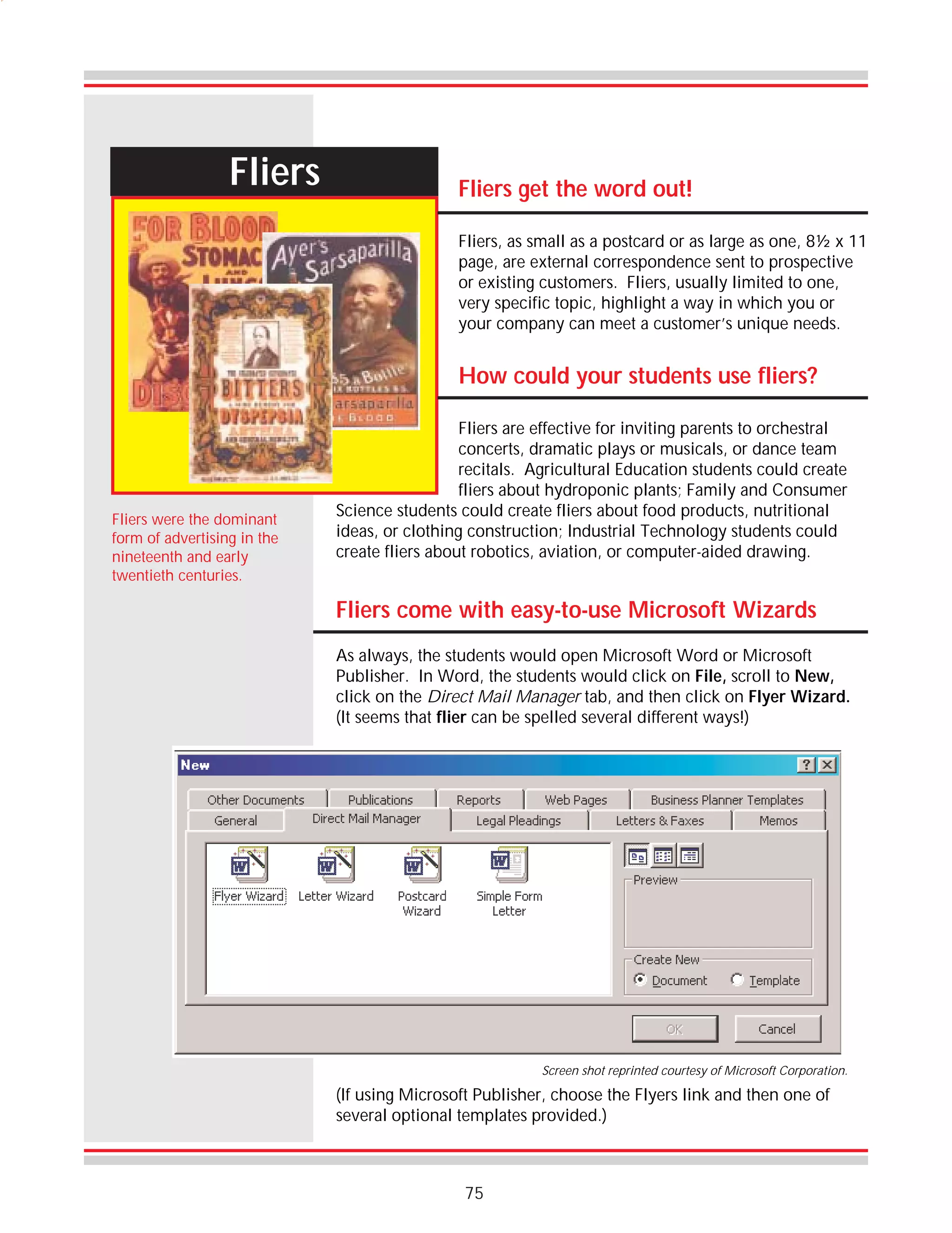 Fliers

Fliers get the word out!
Fliers, as small as a postcard or as large as one, 8½ x 11
page, are external correspondence sent to prospective
or existing customers. Fliers, usually limited to one,
very specific topic, highlight a way in which you or
your company can meet a customer’s unique needs.

How could your students use fliers?

Fliers were the dominant
form of advertising in the
nineteenth and early
twentieth centuries.

Fliers are effective for inviting parents to orchestral
concerts, dramatic plays or musicals, or dance team
recitals. Agricultural Education students could create
fliers about hydroponic plants; Family and Consumer
Science students could create fliers about food products, nutritional
ideas, or clothing construction; Industrial Technology students could
create fliers about robotics, aviation, or computer-aided drawing.

Fliers come with easy-to-use Microsoft Wizards
As always, the students would open Microsoft Word or Microsoft
Publisher. In Word, the students would click on File, scroll to New,
click on the Direct Mail Manager tab, and then click on Flyer Wizard.
(It seems that flier can be spelled several different ways!)

Screen shot reprinted courtesy of Microsoft Corporation.

(If using Microsoft Publisher, choose the Flyers link and then one of
several optional templates provided.)

75

 
