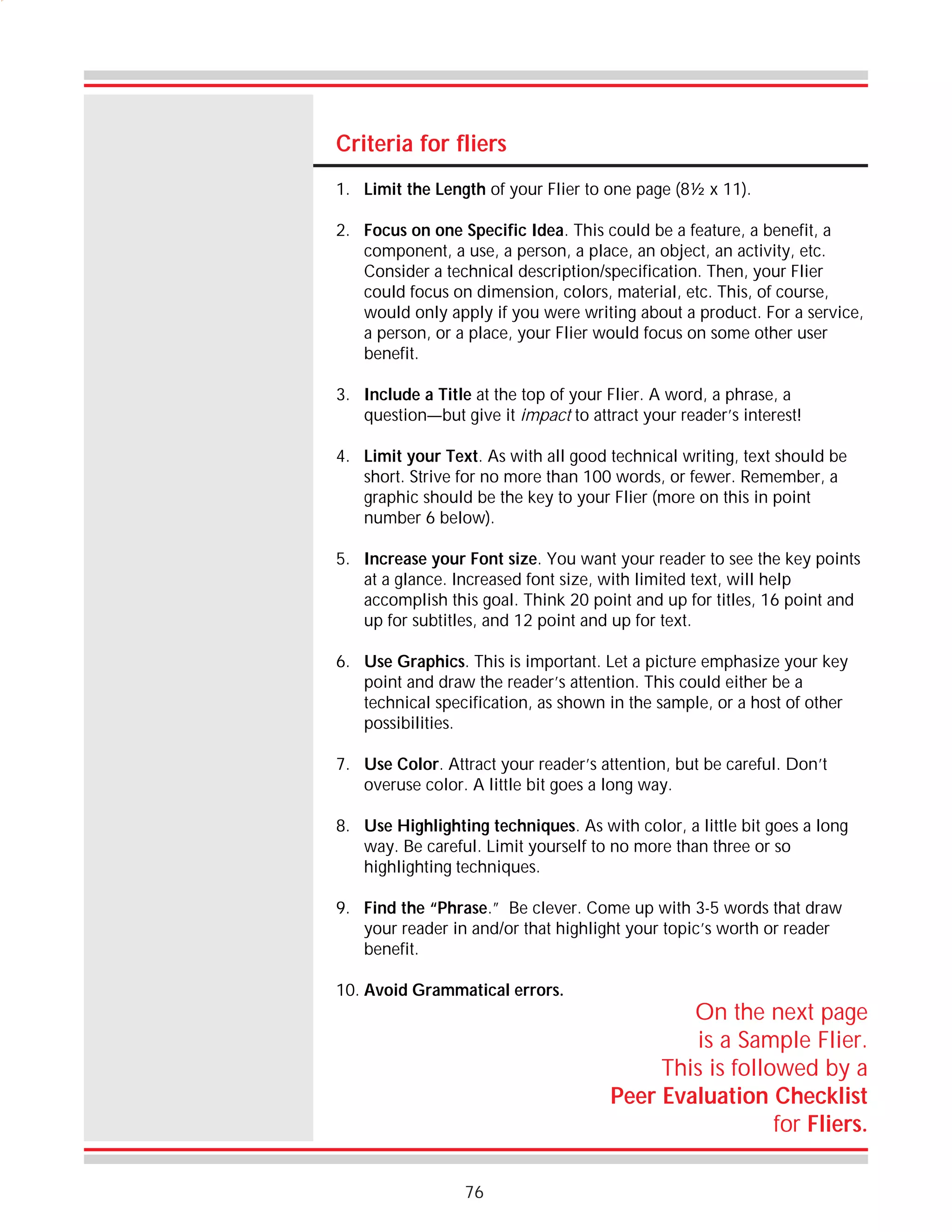 Criteria for fliers
1. Limit the Length of your Flier to one page (8½ x 11).
2. Focus on one Specific Idea. This could be a feature, a benefit, a
component, a use, a person, a place, an object, an activity, etc.
Consider a technical description/specification. Then, your Flier
could focus on dimension, colors, material, etc. This, of course,
would only apply if you were writing about a product. For a service,
a person, or a place, your Flier would focus on some other user
benefit.
3. Include a Title at the top of your Flier. A word, a phrase, a
question—but give it impact to attract your reader’s interest!
4. Limit your Text. As with all good technical writing, text should be
short. Strive for no more than 100 words, or fewer. Remember, a
graphic should be the key to your Flier (more on this in point
number 6 below).
5. Increase your Font size. You want your reader to see the key points
at a glance. Increased font size, with limited text, will help
accomplish this goal. Think 20 point and up for titles, 16 point and
up for subtitles, and 12 point and up for text.
6. Use Graphics. This is important. Let a picture emphasize your key
point and draw the reader’s attention. This could either be a
technical specification, as shown in the sample, or a host of other
possibilities.
7. Use Color. Attract your reader’s attention, but be careful. Don’t
overuse color. A little bit goes a long way.
8. Use Highlighting techniques. As with color, a little bit goes a long
way. Be careful. Limit yourself to no more than three or so
highlighting techniques.
9. Find the “Phrase.” Be clever. Come up with 3-5 words that draw
your reader in and/or that highlight your topic’s worth or reader
benefit.
10. Avoid Grammatical errors.

76

On the next page
is a Sample Flier.
This is followed by a
Peer Evaluation Checklist
for Fliers.

 