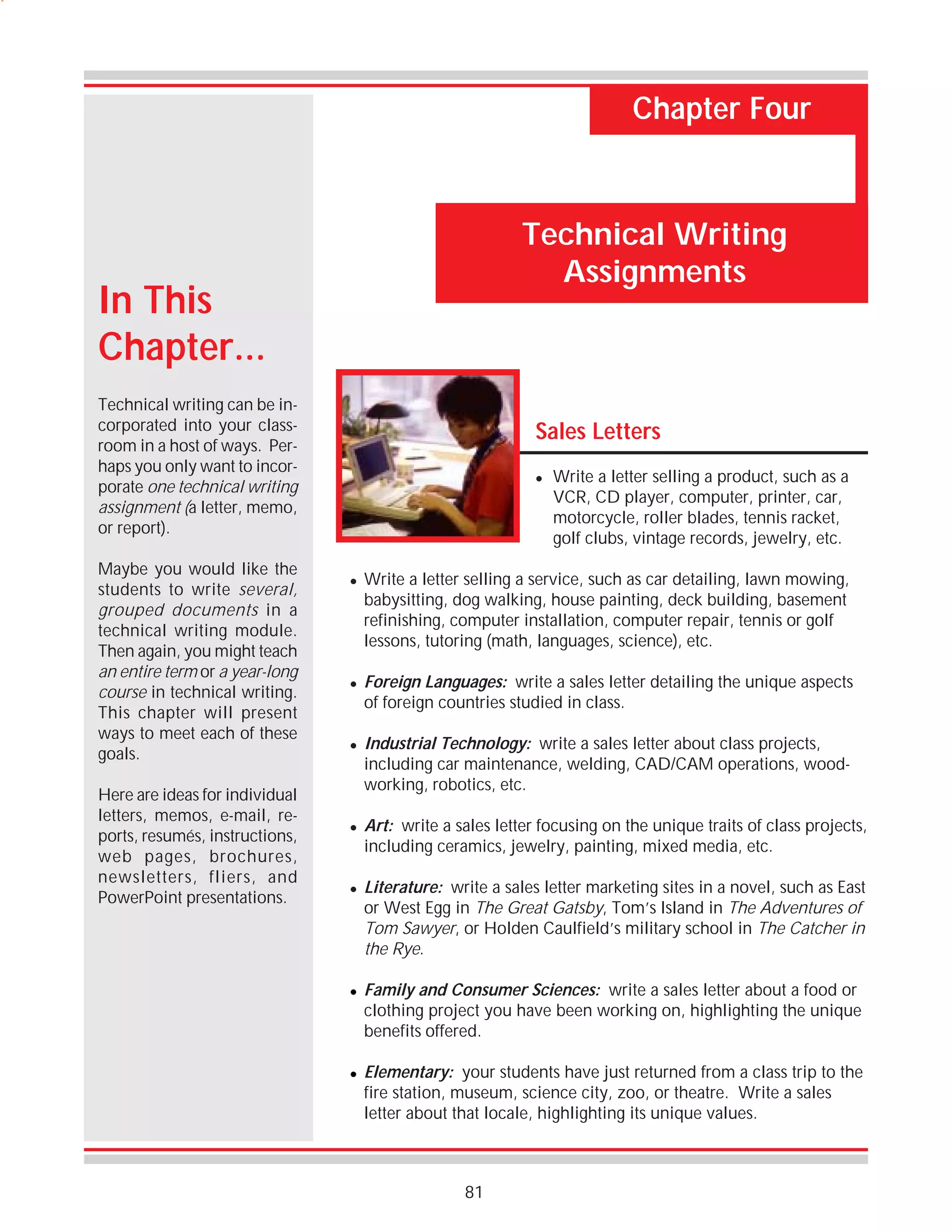 Chapter Four

Technical Writing
Assignments

In This
Chapter...
Technical writing can be incorporated into your classroom in a host of ways. Perhaps you only want to incorporate one technical writing
assignment (a letter, memo,
or report).
Maybe you would like the
students to write several,
grouped documents in a
technical writing module.
Then again, you might teach
an entire term or a year-long
course in technical writing.
This chapter will present
ways to meet each of these
goals.
Here are ideas for individual
letters, memos, e-mail, reports, resumés, instructions,
web pages, brochures,
newsletters, fliers, and
PowerPoint presentations.

Sales Letters
!

!

!

!

!

!

!

!

Write a letter selling a product, such as a
VCR, CD player, computer, printer, car,
motorcycle, roller blades, tennis racket,
golf clubs, vintage records, jewelry, etc.

Write a letter selling a service, such as car detailing, lawn mowing,
babysitting, dog walking, house painting, deck building, basement
refinishing, computer installation, computer repair, tennis or golf
lessons, tutoring (math, languages, science), etc.
Foreign Languages: write a sales letter detailing the unique aspects
of foreign countries studied in class.
Industrial Technology: write a sales letter about class projects,
including car maintenance, welding, CAD/CAM operations, woodworking, robotics, etc.
Art: write a sales letter focusing on the unique traits of class projects,
including ceramics, jewelry, painting, mixed media, etc.
Literature: write a sales letter marketing sites in a novel, such as East
or West Egg in The Great Gatsby, Tom’s Island in The Adventures of
Tom Sawyer, or Holden Caulfield’s military school in The Catcher in
the Rye.
Family and Consumer Sciences: write a sales letter about a food or
clothing project you have been working on, highlighting the unique
benefits offered.
Elementary: your students have just returned from a class trip to the
fire station, museum, science city, zoo, or theatre. Write a sales
letter about that locale, highlighting its unique values.

81

 