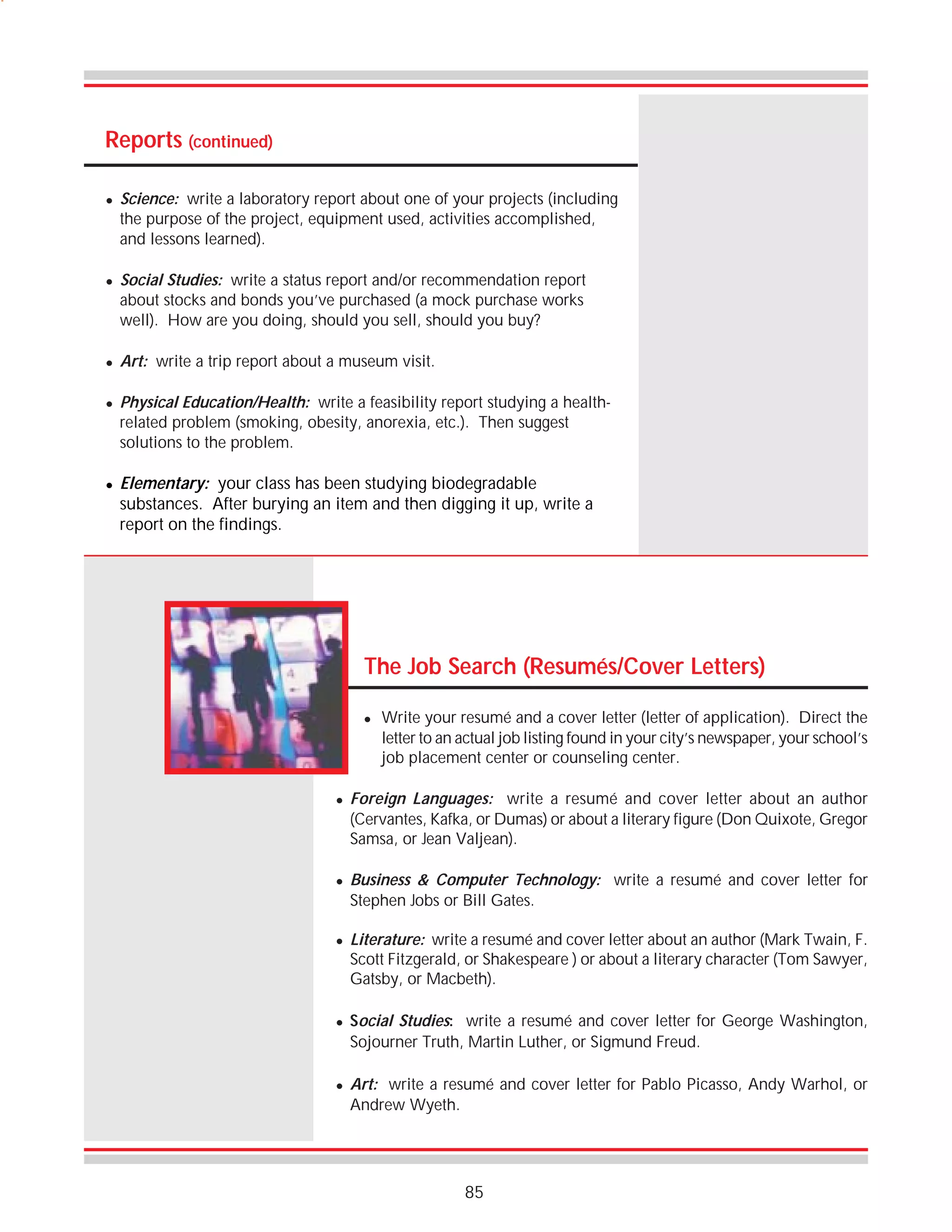 Reports (continued)
!

!

!

!

!

Science: write a laboratory report about one of your projects (including
the purpose of the project, equipment used, activities accomplished,
and lessons learned).
Social Studies: write a status report and/or recommendation report
about stocks and bonds you’ve purchased (a mock purchase works
well). How are you doing, should you sell, should you buy?
Art: write a trip report about a museum visit.
Physical Education/Health: write a feasibility report studying a healthrelated problem (smoking, obesity, anorexia, etc.). Then suggest
solutions to the problem.

Elementary: your class has been studying biodegradable
substances. After burying an item and then digging it up, write a
report on the findings.

The Job Search (Resumés/Cover Letters)
!

!

!

!

!

!

Write your resumé and a cover letter (letter of application). Direct the
letter to an actual job listing found in your city’s newspaper, your school’s
job placement center or counseling center.

Foreign Languages: write a resumé and cover letter about an author
(Cervantes, Kafka, or Dumas) or about a literary figure (Don Quixote, Gregor
Samsa, or Jean Valjean).
Business & Computer Technology: write a resumé and cover letter for
Stephen Jobs or Bill Gates.
Literature: write a resumé and cover letter about an author (Mark Twain, F.
Scott Fitzgerald, or Shakespeare ) or about a literary character (Tom Sawyer,
Gatsby, or Macbeth).
Social Studies: write a resumé and cover letter for George Washington,
Sojourner Truth, Martin Luther, or Sigmund Freud.
Art: write a resumé and cover letter for Pablo Picasso, Andy Warhol, or
Andrew Wyeth.

85

 