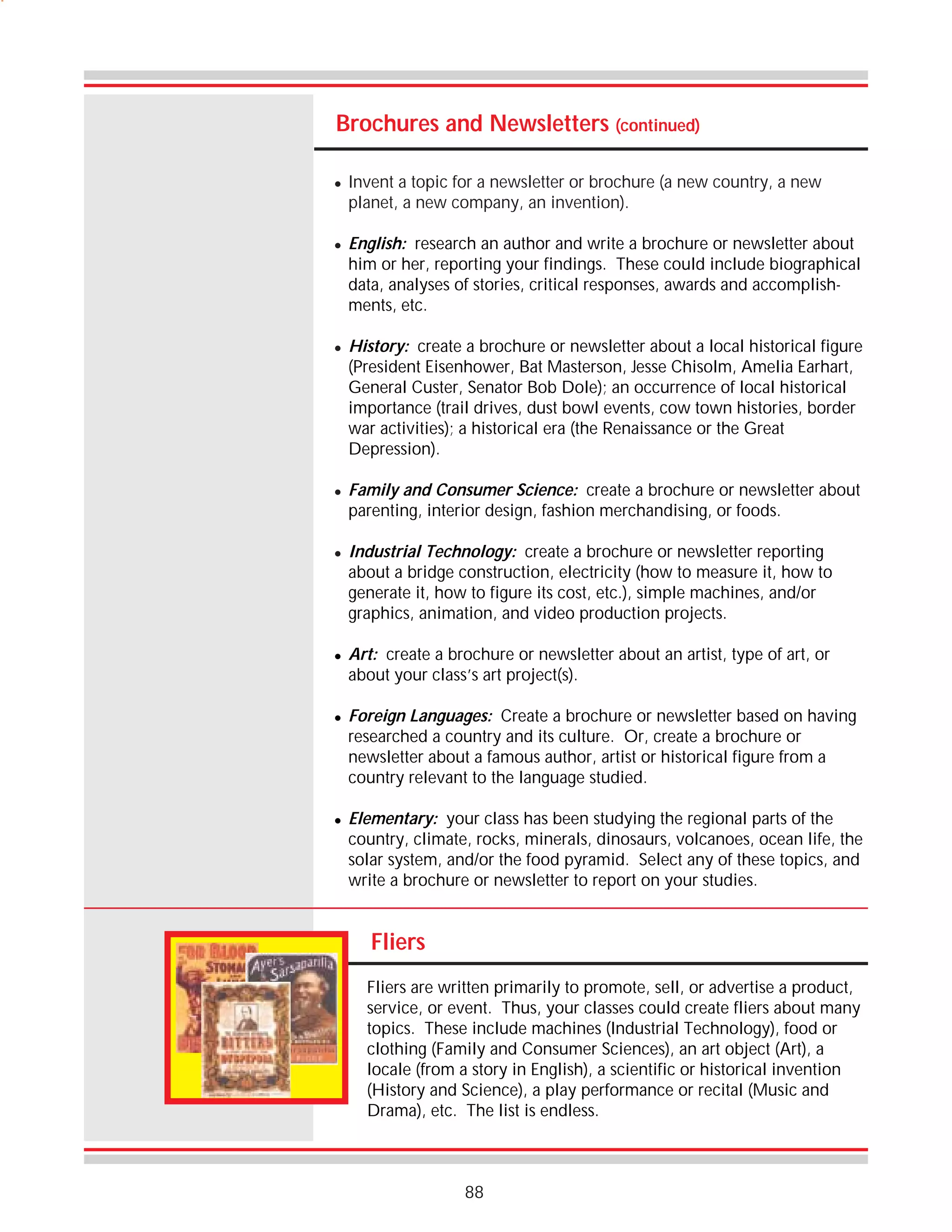 Brochures and Newsletters (continued)
!

!

!

!

!

!

!

!

Invent a topic for a newsletter or brochure (a new country, a new
planet, a new company, an invention).
English: research an author and write a brochure or newsletter about
him or her, reporting your findings. These could include biographical
data, analyses of stories, critical responses, awards and accomplishments, etc.
History: create a brochure or newsletter about a local historical figure
(President Eisenhower, Bat Masterson, Jesse Chisolm, Amelia Earhart,
General Custer, Senator Bob Dole); an occurrence of local historical
importance (trail drives, dust bowl events, cow town histories, border
war activities); a historical era (the Renaissance or the Great
Depression).
Family and Consumer Science: create a brochure or newsletter about
parenting, interior design, fashion merchandising, or foods.
Industrial Technology: create a brochure or newsletter reporting
about a bridge construction, electricity (how to measure it, how to
generate it, how to figure its cost, etc.), simple machines, and/or
graphics, animation, and video production projects.
Art: create a brochure or newsletter about an artist, type of art, or
about your class’s art project(s).
Foreign Languages: Create a brochure or newsletter based on having
researched a country and its culture. Or, create a brochure or
newsletter about a famous author, artist or historical figure from a
country relevant to the language studied.
Elementary: your class has been studying the regional parts of the
country, climate, rocks, minerals, dinosaurs, volcanoes, ocean life, the
solar system, and/or the food pyramid. Select any of these topics, and
write a brochure or newsletter to report on your studies.

Fliers
Fliers are written primarily to promote, sell, or advertise a product,
service, or event. Thus, your classes could create fliers about many
topics. These include machines (Industrial Technology), food or
clothing (Family and Consumer Sciences), an art object (Art), a
locale (from a story in English), a scientific or historical invention
(History and Science), a play performance or recital (Music and
Drama), etc. The list is endless.

88

 