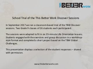 School Trial of the This Better Work Discover Sessions
In September 2017 we ran a classroom-based trial of the TBW Discover
sessions. Two Grade 9 classes of 26 students each participated.
The sessions were adapted to fit in six 35-minute Life Orientation lessons.
Students engaged with the exercises and group discussion in a workshop-
style format and completed a short project based on the TBW Global
Challenges.
This presentation displays a selection of the student responses – shared
with permission.
www.thisbetterwork.com
 