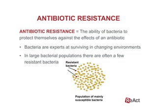 ANTIBIOTIC RESISTANCE = The ability of bacteria to
protect themselves against the effects of an antibiotic
ANTIBIOTIC RESISTANCE
•  Bacteria are experts at surviving in changing environments
•  In large bacterial populations there are often a few
resistant bacteria
 