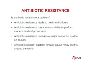 ANTIBIOTIC RESISTANCE
Is antibiotic resistance a problem?
•  Antibiotic resistance leads to treatment failures
•  Antibiotic resistance threatens our ability to perform
modern medical procedures
•  Antibiotic resistance imposes a major economic burden
on society
•  Antibiotic resistant bacteria already cause many deaths
around the world
 