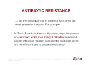 … but the consequences of antibiotic resistance are
most severe for the poor. For example:
•  In South Asia (India, Pakistan, Afghanistan, Nepal, Bangladesh)
one newborn child dies every 5 minutes from blood
stream infections (sepsis) because the antibiotics given
are not effective due to bacterial resistancea
ANTIBIOTIC RESISTANCE
aBhutta Z, Presentation at the Global Need for Effective Antibiotics - Moving towards Concerted Action. http://www.reactgroup.org/uploads/publications/presentations/
opening-session-zulfiqar-bhutta.pdf
 