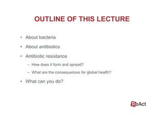 OUTLINE OF THIS LECTURE
•  About bacteria
•  About antibiotics
•  Antibiotic resistance
–  How does it form and spread?
–  What are the consequences for global health?
•  What can you do?
 