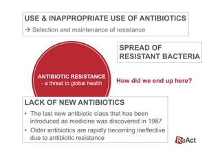 How did we end up here?
SPREAD OF
RESISTANT BACTERIA
USE & INAPPROPRIATE USE OF ANTIBIOTICS
à Selection and maintenance of resistance
LACK OF NEW ANTIBIOTICS
•  The last new antibiotic class that has been
introduced as medicine was discovered in 1987
•  Older antibiotics are rapidly becoming ineffective
due to antibiotic resistance
 