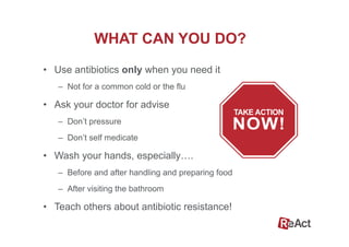 WHAT CAN YOU DO?
•  Use antibiotics only when you need it
–  Not for a common cold or the flu
•  Ask your doctor for advise
–  Don’t pressure
–  Don’t self medicate
•  Wash your hands, especially….
–  Before and after handling and preparing food
–  After visiting the bathroom
•  Teach others about antibiotic resistance!
 