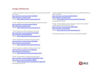 1 Photo: Mycobacterium tuberculosis Bacteria, the Cause of TB by NIAID
(from flickr)
https://www.flickr.com/photos/niaid/5149398656/
https://www.flickr.com/photos/niaid/
License: https://creativecommons.org/licenses/by/2.0/
2 Photo: Staphylococcus epidermidis Bacteria by NIAID (from flickr)
https://www.flickr.com/photos/niaid/5613984108
https://www.flickr.com/photos/niaid/
License: https://creativecommons.org/licenses/by/2.0/
3 Photo: Bacteria by Umberto Salvagnin (from flickr)
https://www.flickr.com/photos/kaibara/2234750993/
https://www.flickr.com/photos/kaibara/
License: https://creativecommons.org/licenses/by/2.0/
4 Photo: Klebsiella pneumoniae by NIAID (from flickr)
https://www.flickr.com/photos/niaid/13383560994
https://www.flickr.com/photos/niaid/
License: https://creativecommons.org/licenses/by/2.0/
5 Photo: Antibiotics by Michael Mortensen (from flickr)
https://www.flickr.com/photos/-mic-/754962309/
https://www.flickr.com/photos/-mic-/
License: https://creativecommons.org/licenses/by-sa/2.0/
6 Photo: Drug resistance by Iqbal Osman (from flickr)
https://www.flickr.com/photos/82066314@N06/9502114881/
https://www.flickr.com/photos/82066314@N06/
License: https://creativecommons.org/licenses/by/2.0/legalcode
Downloaded 2015-02-05
7 Photo: Methicillin-Resistant Staphylococcus aureus (MRSA) Bacteria by
NIAID (from flickr)
https://www.flickr.com/photos/niaid/5927204872/
https://www.flickr.com/photos/niaid/
License: https://creativecommons.org/licenses/by/2.0/legalcode
Downloaded 2015-02-05
8 Photo: The Blue Marble, Eastern Hemisphere March 2014 by NASA
Goddard Space Flight Center (from flickr)
https://www.flickr.com/photos/gsfc/14990033062/
https://www.flickr.com/photos/gsfc/
License: https://creativecommons.org/licenses/by/2.0/
All images downloaded 5th of Nov 2014 unless otherwise specified
Image references
 