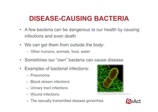 •  A few bacteria can be dangerous to our health by causing
infections and even death
•  We can get them from outside the body:
–  Other humans, animals, food, water
•  Sometimes our “own” bacteria can cause disease
•  Examples of bacterial infections:
–  Pneumonia
–  Blood stream infections
–  Urinary tract infections
–  Wound infections
–  The sexually transmitted disease gonorrhea
DISEASE-CAUSING BACTERIA
Photo: Klebsiella pneumoniae, NIAID (from flickr). 4
 