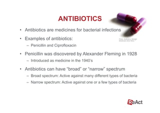 •  Antibiotics are medicines for bacterial infections
•  Examples of antibiotics:
–  Penicillin and Ciprofloxacin
•  Penicillin was discovered by Alexander Fleming in 1928
–  Introduced as medicine in the 1940’s
•  Antibiotics can have “broad” or “narrow” spectrum
–  Broad spectrum: Active against many different types of bacteria
–  Narrow spectrum: Active against one or a few types of bacteria
ANTIBIOTICS
Photo: Antibiotics, Michael
Mortensen (from flickr). 5
 
