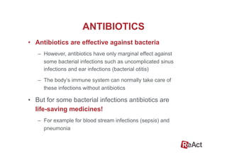 ANTIBIOTICS
•  Antibiotics are effective against bacteria
–  However, antibiotics have only marginal effect against
some bacterial infections such as uncomplicated sinus
infections and ear infections (bacterial otitis)
–  The body’s immune system can normally take care of
these infections without antibiotics
•  But for some bacterial infections antibiotics are
life-saving medicines!
–  For example for blood stream infections (sepsis) and
pneumonia
 