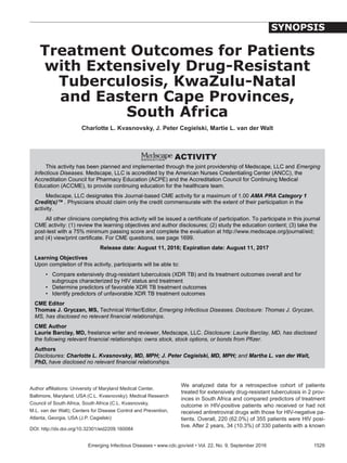 We analyzed data for a retrospective cohort of patients
treated for extensively drug-resistant tuberculosis in 2 prov-
inces in South Africa and compared predictors of treatment
outcome in HIV-positive patients who received or had not
received antiretroviral drugs with those for HIV-negative pa-
tients. Overall, 220 (62.0%) of 355 patients were HIV posi-
tive. After 2 years, 34 (10.3%) of 330 patients with a known
Treatment Outcomes for Patients
with Extensively Drug-Resistant
Tuberculosis, KwaZulu-Natal
and Eastern Cape Provinces,
South Africa
Charlotte L. Kvasnovsky, J. Peter Cegielski, Martie L. van der Walt
	 Emerging Infectious Diseases • www.cdc.gov/eid • Vol. 22, No. 9, September 2016	 1529
SYNOPSIS
This activity has been planned and implemented through the joint providership of Medscape, LLC and Emerging
Infectious Diseases. Medscape,	LLC	is	accredited	by	the	American	Nurses	Credentialing	Center	(ANCC), the
Accreditation Council for Pharmacy Education (ACPE) and the Accreditation Council for Continuing Medical
Education (ACCME), to provide continuing education for the healthcare team.
Medscape, LLC designates this Journal-based CME activity for a maximum of 1.00 AMA PRA Category 1
Credit(s)™ . Physicians should claim only the credit commensurate with the extent of their participation in the
activity.
All other clinicians completing this activity will be issued a certificate of participation. To participate in this journal
CME activity: (1) review the learning objectives and author disclosures; (2) study the education content; (3) take the
post-test with a 75% minimum passing score and complete the evaluation at http://www.medscape.org/journal/eid;
and	(4)	view/print	certificate.	For	CME	questions,	see	page	1699.
Release date: August 11, 2016; Expiration date: August 11, 2017
Learning Objectives
Upon completion of this activity, participants will be able to:
• Compare extensively drug-resistant tuberculosis (XDR TB) and its treatment outcomes overall and for
subgroups characterized by HIV status and treatment
• Determine predictors of favorable XDR TB treatment outcomes
• Identify predictors of unfavorable XDR TB treatment outcomes
CME Editor
Thomas J. Gryczan, MS, Technical	Writer/Editor,	Emerging Infectious Diseases. Disclosure: Thomas J. Gryczan,
MS, has disclosed no relevant financial relationships.
CME Author
Laurie Barclay, MD, freelance writer and reviewer, Medscape, LLC. Disclosure: Laurie Barclay, MD, has disclosed
the following relevant financial relationships: owns stock, stock options, or bonds from Pfizer.
Authors
Disclosures: Charlotte L. Kvasnovsky, MD, MPH; J. Peter Cegielski, MD, MPH; and Martha L. van der Walt,
PhD, have disclosed no relevant financial relationships.
Author affiliations: University of Maryland Medical Center,
Baltimore, Maryland, USA (C.L. Kvasnovsky); Medical Research
Council of South Africa, South Africa (C.L. Kvasnovsky,
M.L. van der Walt); Centers for Disease Control and Prevention,
Atlanta, Georgia, USA (J.P. Cegielski)
DOI: http://dx.doi.org/10.32301/eid2209.160084
 