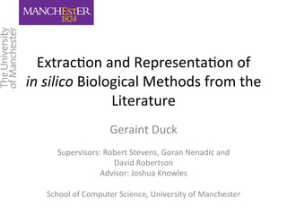 Extrac'on 
and 
Representa'on 
of 
in 
silico 
Biological 
Methods 
from 
the 
Literature 
Geraint 
Duck 
Supervisors: 
Robert 
Stevens, 
Goran 
Nenadic 
and 
David 
Robertson 
Advisor: 
Joshua 
Knowles 
School 
of 
Computer 
Science, 
University 
of 
Manchester 
 