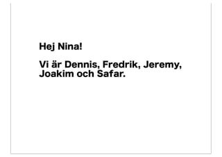 Hej Nina!

Vi är Dennis, Fredrik, Jeremy,
Joakim och Safar.
 
