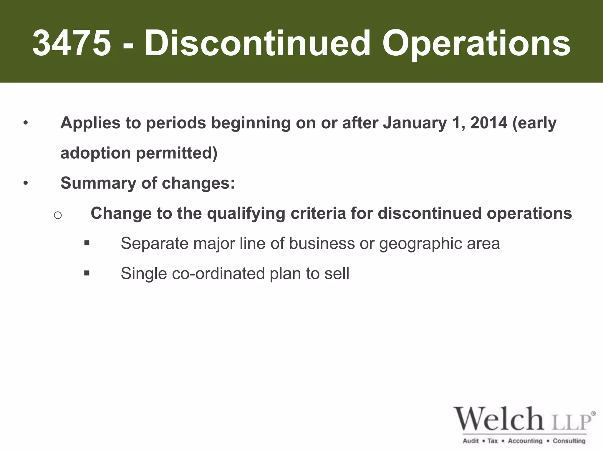3475 - Discontinued Operations 
• Applies to periods beginning on or after January 1, 2014 (early 
adoption permitted) 
• Summary of changes: 
o Change to the qualifying criteria for discontinued operations 
 Separate major line of business or geographic area 
 Single co-ordinated plan to sell 
 