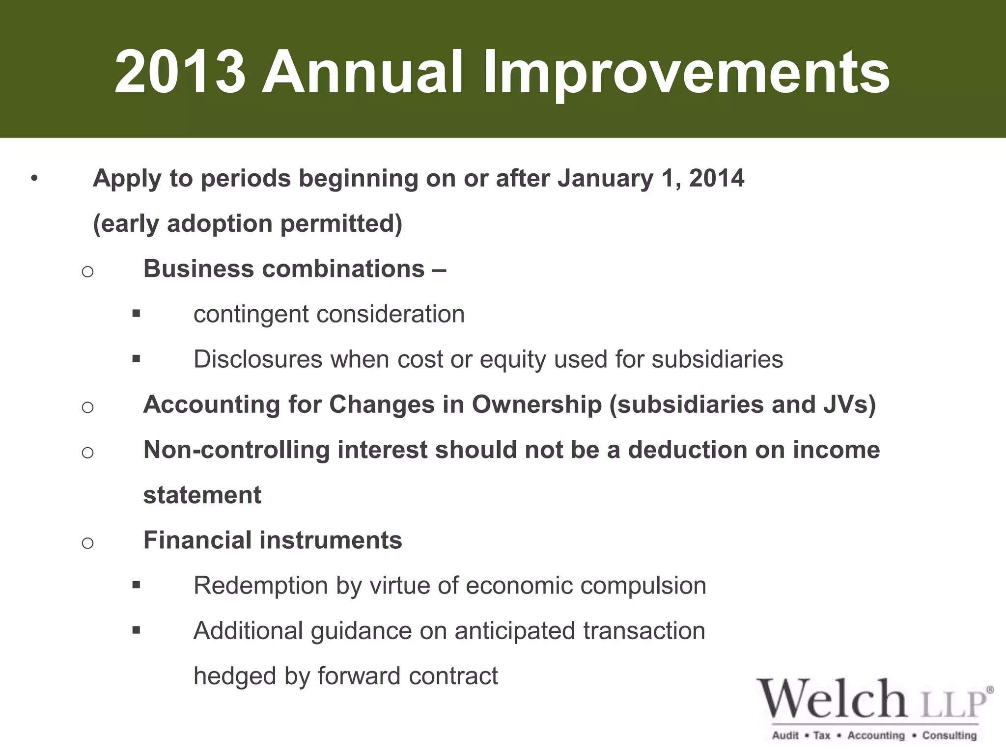 2013 Annual Improvements 
• Apply to periods beginning on or after January 1, 2014 
(early adoption permitted) 
o Business combinations – 
 contingent consideration 
 Disclosures when cost or equity used for subsidiaries 
o Accounting for Changes in Ownership (subsidiaries and JVs) 
o Non-controlling interest should not be a deduction on income 
statement 
o Financial instruments 
 Redemption by virtue of economic compulsion 
 Additional guidance on anticipated transaction 
hedged by forward contract 
 