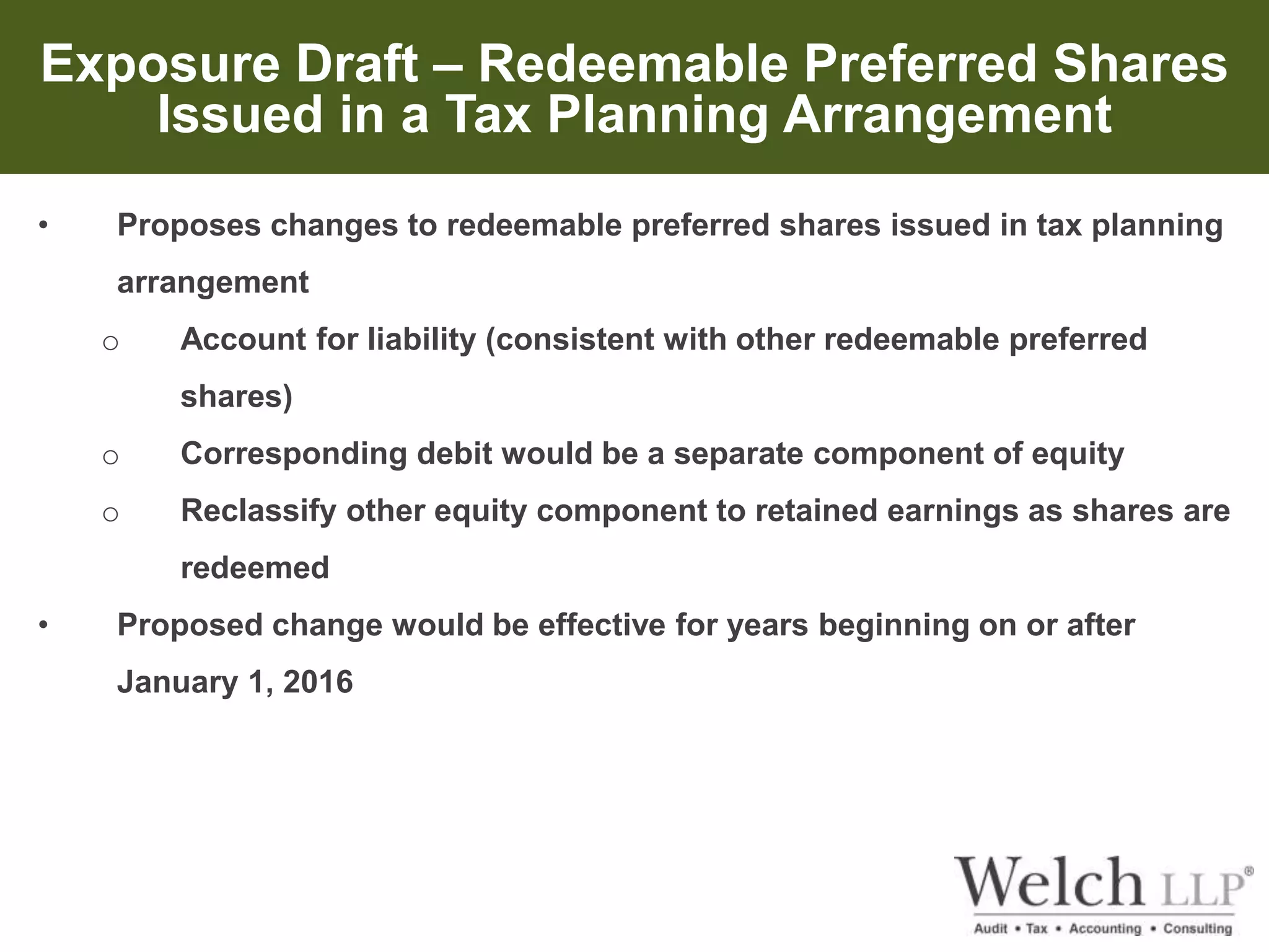 Exposure Draft – Redeemable Preferred Shares 
Issued in a Tax Planning Arrangement 
• Proposes changes to redeemable preferred shares issued in tax planning 
arrangement 
o Account for liability (consistent with other redeemable preferred 
shares) 
o Corresponding debit would be a separate component of equity 
o Reclassify other equity component to retained earnings as shares are 
redeemed 
• Proposed change would be effective for years beginning on or after 
January 1, 2016 
 
